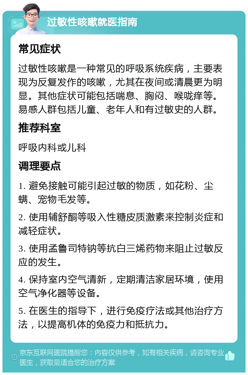 过敏性咳嗽就医指南 常见症状 过敏性咳嗽是一种常见的呼吸系统疾病，主要表现为反复发作的咳嗽，尤其在夜间或清晨更为明显。其他症状可能包括喘息、胸闷、喉咙痒等。易感人群包括儿童、老年人和有过敏史的人群。 推荐科室 呼吸内科或儿科 调理要点 1. 避免接触可能引起过敏的物质，如花粉、尘螨、宠物毛发等。 2. 使用辅舒酮等吸入性糖皮质激素来控制炎症和减轻症状。 3. 使用孟鲁司特钠等抗白三烯药物来阻止过敏反应的发生。 4. 保持室内空气清新，定期清洁家居环境，使用空气净化器等设备。 5. 在医生的指导下，进行免疫疗法或其他治疗方法，以提高机体的免疫力和抵抗力。