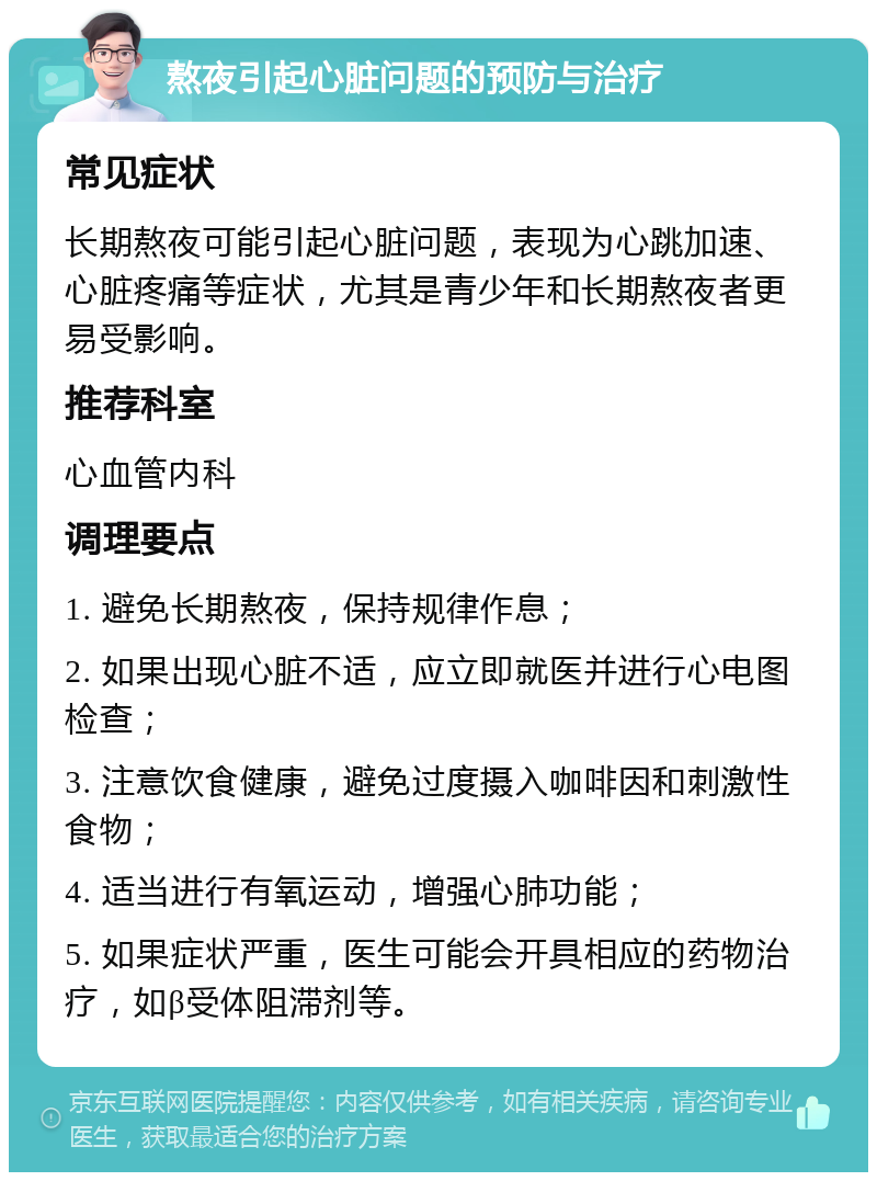 熬夜引起心脏问题的预防与治疗 常见症状 长期熬夜可能引起心脏问题，表现为心跳加速、心脏疼痛等症状，尤其是青少年和长期熬夜者更易受影响。 推荐科室 心血管内科 调理要点 1. 避免长期熬夜，保持规律作息； 2. 如果出现心脏不适，应立即就医并进行心电图检查； 3. 注意饮食健康，避免过度摄入咖啡因和刺激性食物； 4. 适当进行有氧运动，增强心肺功能； 5. 如果症状严重，医生可能会开具相应的药物治疗，如β受体阻滞剂等。