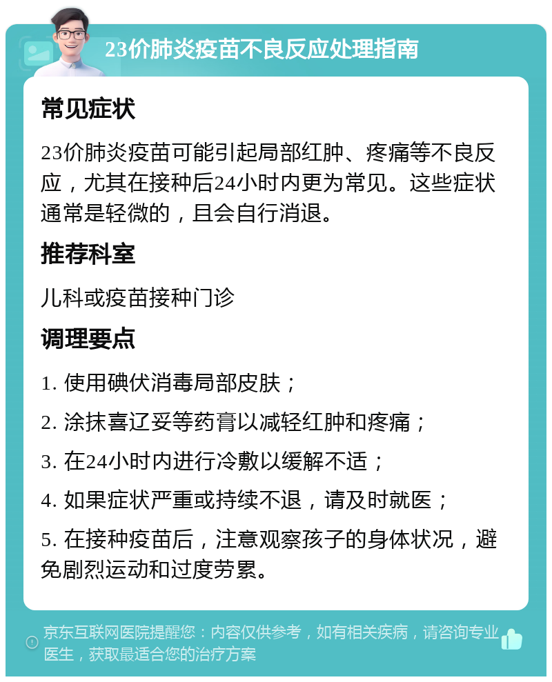 23价肺炎疫苗不良反应处理指南 常见症状 23价肺炎疫苗可能引起局部红肿、疼痛等不良反应，尤其在接种后24小时内更为常见。这些症状通常是轻微的，且会自行消退。 推荐科室 儿科或疫苗接种门诊 调理要点 1. 使用碘伏消毒局部皮肤； 2. 涂抹喜辽妥等药膏以减轻红肿和疼痛； 3. 在24小时内进行冷敷以缓解不适； 4. 如果症状严重或持续不退，请及时就医； 5. 在接种疫苗后，注意观察孩子的身体状况，避免剧烈运动和过度劳累。