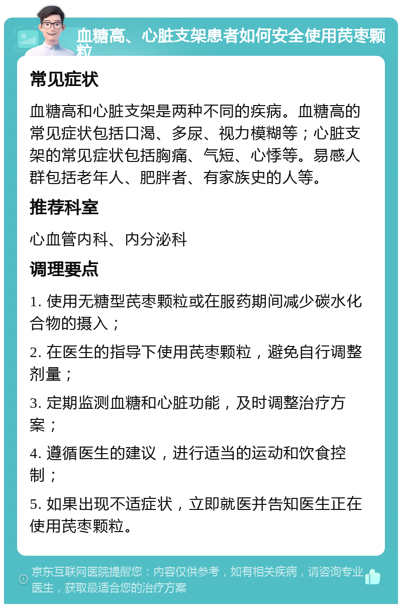 血糖高、心脏支架患者如何安全使用芪枣颗粒 常见症状 血糖高和心脏支架是两种不同的疾病。血糖高的常见症状包括口渴、多尿、视力模糊等；心脏支架的常见症状包括胸痛、气短、心悸等。易感人群包括老年人、肥胖者、有家族史的人等。 推荐科室 心血管内科、内分泌科 调理要点 1. 使用无糖型芪枣颗粒或在服药期间减少碳水化合物的摄入； 2. 在医生的指导下使用芪枣颗粒，避免自行调整剂量； 3. 定期监测血糖和心脏功能，及时调整治疗方案； 4. 遵循医生的建议，进行适当的运动和饮食控制； 5. 如果出现不适症状，立即就医并告知医生正在使用芪枣颗粒。