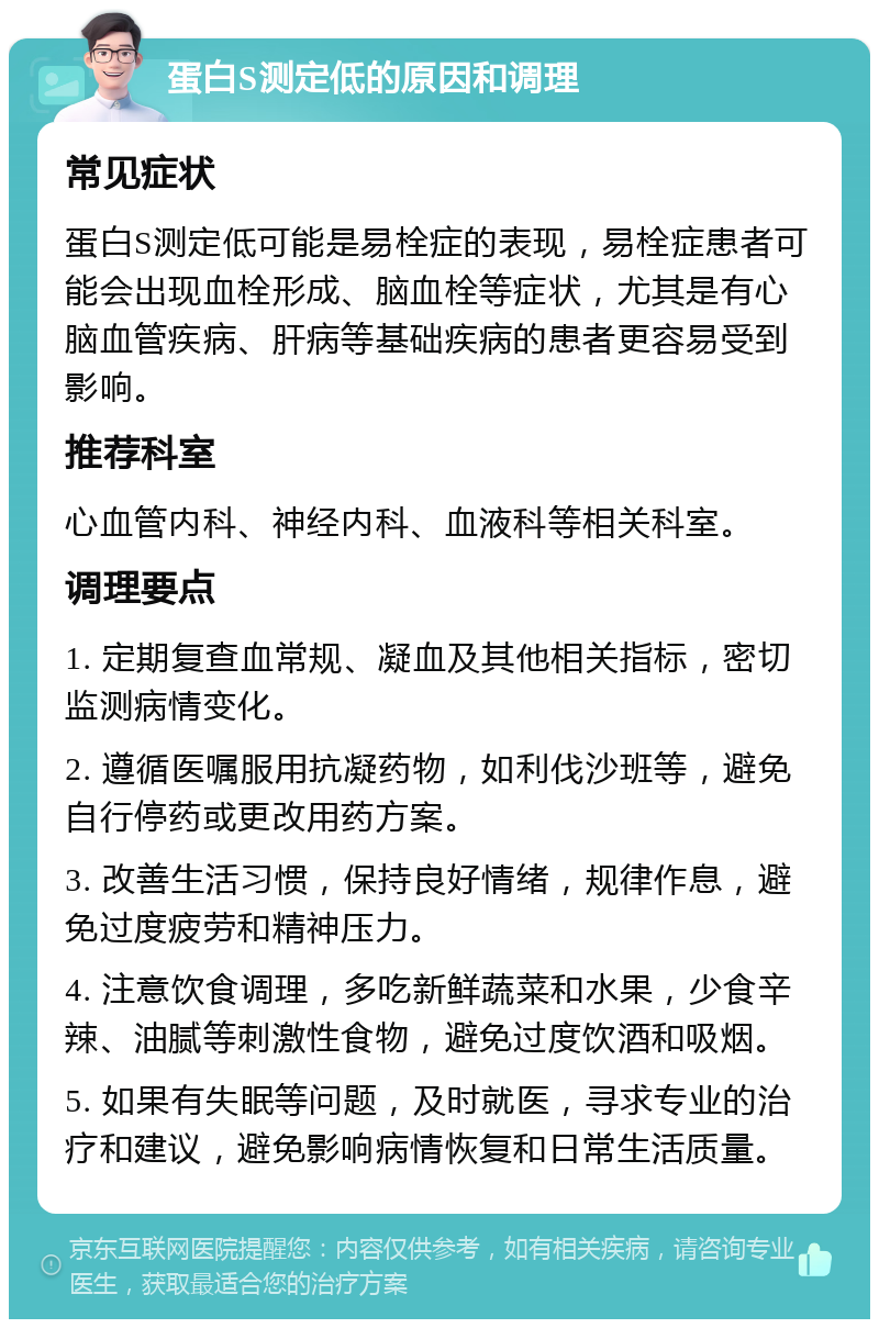 蛋白S测定低的原因和调理 常见症状 蛋白S测定低可能是易栓症的表现，易栓症患者可能会出现血栓形成、脑血栓等症状，尤其是有心脑血管疾病、肝病等基础疾病的患者更容易受到影响。 推荐科室 心血管内科、神经内科、血液科等相关科室。 调理要点 1. 定期复查血常规、凝血及其他相关指标，密切监测病情变化。 2. 遵循医嘱服用抗凝药物，如利伐沙班等，避免自行停药或更改用药方案。 3. 改善生活习惯，保持良好情绪，规律作息，避免过度疲劳和精神压力。 4. 注意饮食调理，多吃新鲜蔬菜和水果，少食辛辣、油腻等刺激性食物，避免过度饮酒和吸烟。 5. 如果有失眠等问题，及时就医，寻求专业的治疗和建议，避免影响病情恢复和日常生活质量。