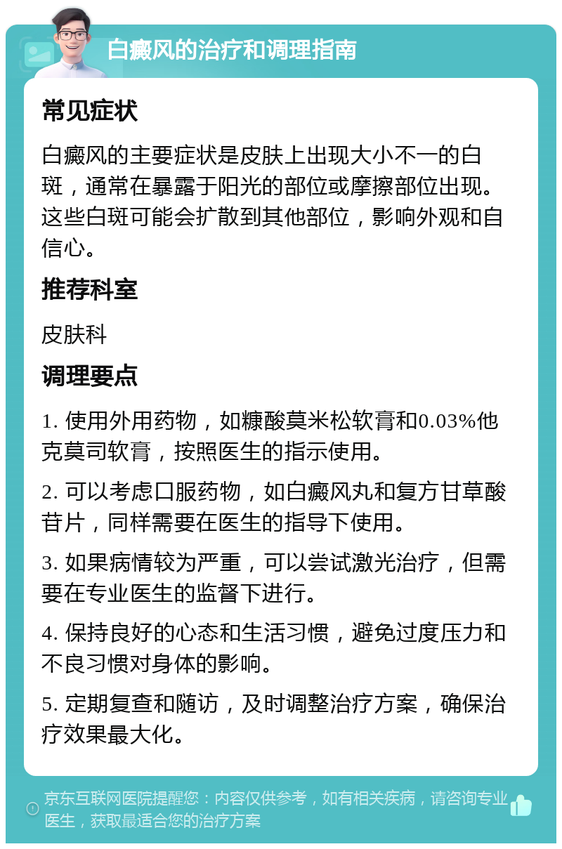 白癜风的治疗和调理指南 常见症状 白癜风的主要症状是皮肤上出现大小不一的白斑，通常在暴露于阳光的部位或摩擦部位出现。这些白斑可能会扩散到其他部位，影响外观和自信心。 推荐科室 皮肤科 调理要点 1. 使用外用药物，如糠酸莫米松软膏和0.03%他克莫司软膏，按照医生的指示使用。 2. 可以考虑口服药物，如白癜风丸和复方甘草酸苷片，同样需要在医生的指导下使用。 3. 如果病情较为严重，可以尝试激光治疗，但需要在专业医生的监督下进行。 4. 保持良好的心态和生活习惯，避免过度压力和不良习惯对身体的影响。 5. 定期复查和随访，及时调整治疗方案，确保治疗效果最大化。