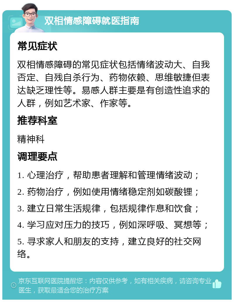 双相情感障碍就医指南 常见症状 双相情感障碍的常见症状包括情绪波动大、自我否定、自残自杀行为、药物依赖、思维敏捷但表达缺乏理性等。易感人群主要是有创造性追求的人群，例如艺术家、作家等。 推荐科室 精神科 调理要点 1. 心理治疗，帮助患者理解和管理情绪波动； 2. 药物治疗，例如使用情绪稳定剂如碳酸锂； 3. 建立日常生活规律，包括规律作息和饮食； 4. 学习应对压力的技巧，例如深呼吸、冥想等； 5. 寻求家人和朋友的支持，建立良好的社交网络。