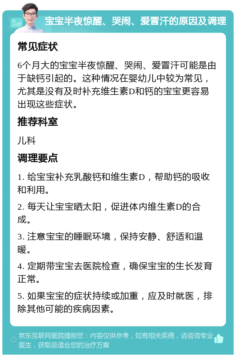 宝宝半夜惊醒、哭闹、爱冒汗的原因及调理 常见症状 6个月大的宝宝半夜惊醒、哭闹、爱冒汗可能是由于缺钙引起的。这种情况在婴幼儿中较为常见，尤其是没有及时补充维生素D和钙的宝宝更容易出现这些症状。 推荐科室 儿科 调理要点 1. 给宝宝补充乳酸钙和维生素D，帮助钙的吸收和利用。 2. 每天让宝宝晒太阳，促进体内维生素D的合成。 3. 注意宝宝的睡眠环境，保持安静、舒适和温暖。 4. 定期带宝宝去医院检查，确保宝宝的生长发育正常。 5. 如果宝宝的症状持续或加重，应及时就医，排除其他可能的疾病因素。