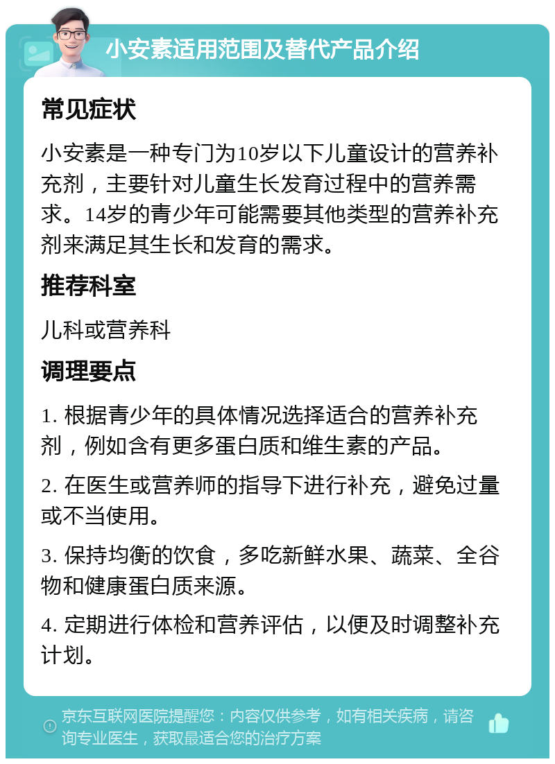 小安素适用范围及替代产品介绍 常见症状 小安素是一种专门为10岁以下儿童设计的营养补充剂，主要针对儿童生长发育过程中的营养需求。14岁的青少年可能需要其他类型的营养补充剂来满足其生长和发育的需求。 推荐科室 儿科或营养科 调理要点 1. 根据青少年的具体情况选择适合的营养补充剂，例如含有更多蛋白质和维生素的产品。 2. 在医生或营养师的指导下进行补充，避免过量或不当使用。 3. 保持均衡的饮食，多吃新鲜水果、蔬菜、全谷物和健康蛋白质来源。 4. 定期进行体检和营养评估，以便及时调整补充计划。