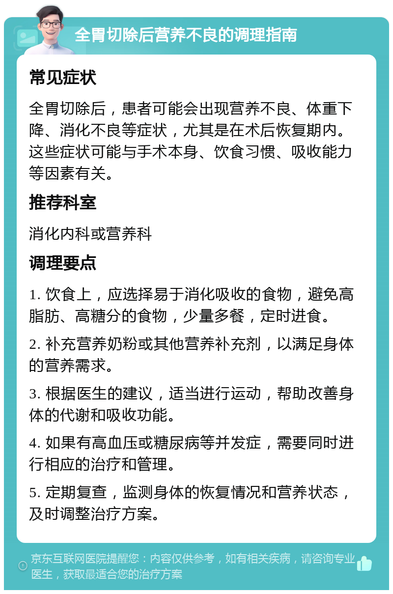 全胃切除后营养不良的调理指南 常见症状 全胃切除后，患者可能会出现营养不良、体重下降、消化不良等症状，尤其是在术后恢复期内。这些症状可能与手术本身、饮食习惯、吸收能力等因素有关。 推荐科室 消化内科或营养科 调理要点 1. 饮食上，应选择易于消化吸收的食物，避免高脂肪、高糖分的食物，少量多餐，定时进食。 2. 补充营养奶粉或其他营养补充剂，以满足身体的营养需求。 3. 根据医生的建议，适当进行运动，帮助改善身体的代谢和吸收功能。 4. 如果有高血压或糖尿病等并发症，需要同时进行相应的治疗和管理。 5. 定期复查，监测身体的恢复情况和营养状态，及时调整治疗方案。