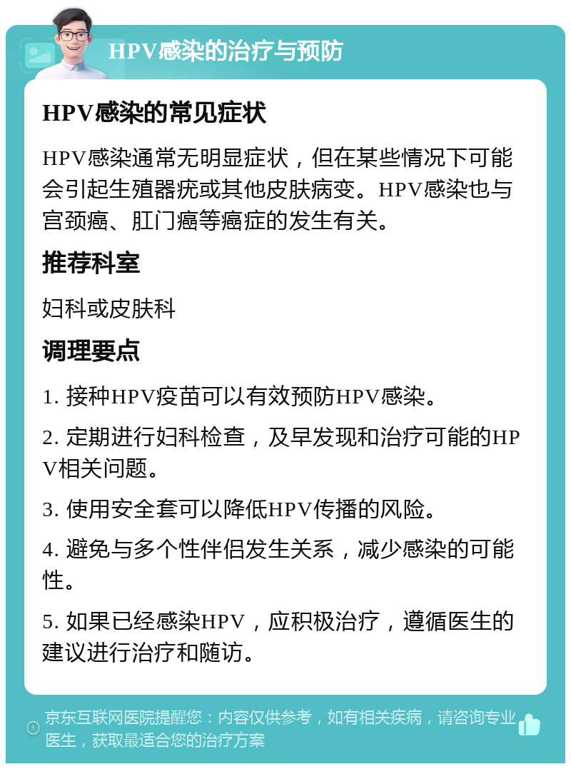 HPV感染的治疗与预防 HPV感染的常见症状 HPV感染通常无明显症状，但在某些情况下可能会引起生殖器疣或其他皮肤病变。HPV感染也与宫颈癌、肛门癌等癌症的发生有关。 推荐科室 妇科或皮肤科 调理要点 1. 接种HPV疫苗可以有效预防HPV感染。 2. 定期进行妇科检查，及早发现和治疗可能的HPV相关问题。 3. 使用安全套可以降低HPV传播的风险。 4. 避免与多个性伴侣发生关系，减少感染的可能性。 5. 如果已经感染HPV，应积极治疗，遵循医生的建议进行治疗和随访。