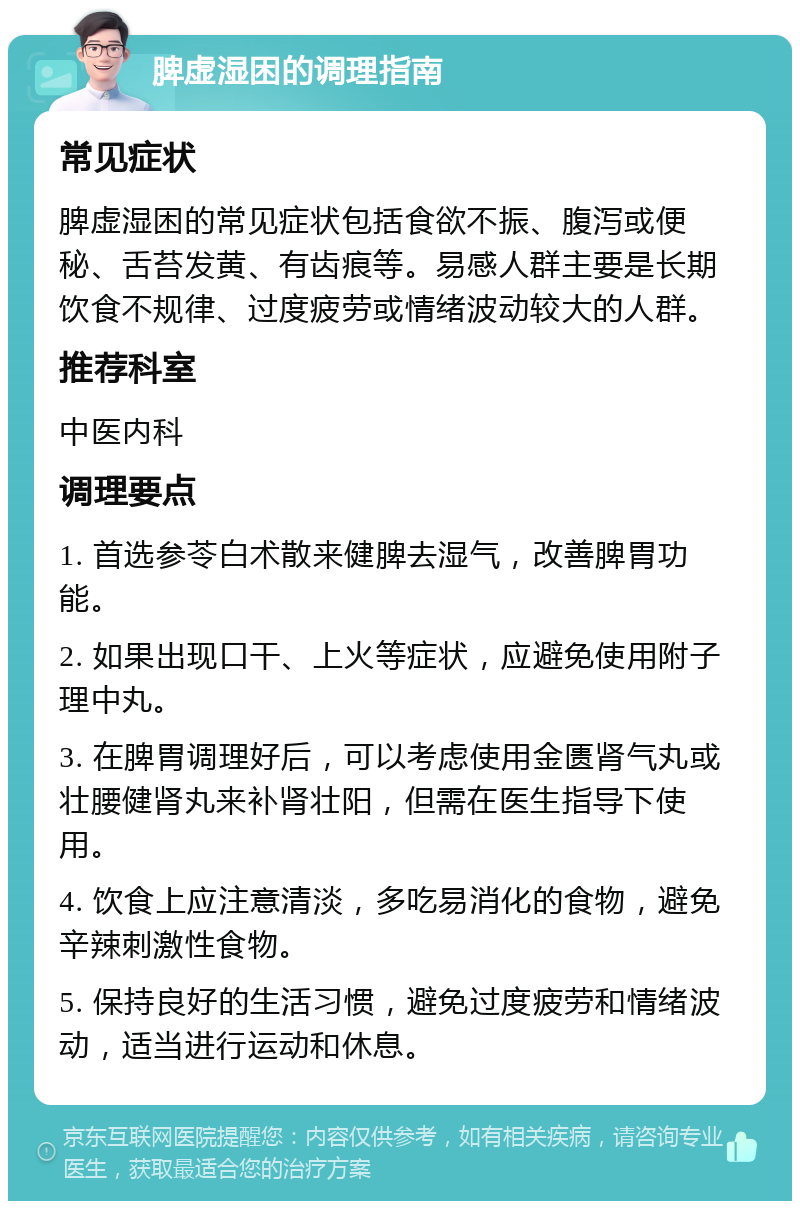 脾虚湿困的调理指南 常见症状 脾虚湿困的常见症状包括食欲不振、腹泻或便秘、舌苔发黄、有齿痕等。易感人群主要是长期饮食不规律、过度疲劳或情绪波动较大的人群。 推荐科室 中医内科 调理要点 1. 首选参苓白术散来健脾去湿气，改善脾胃功能。 2. 如果出现口干、上火等症状，应避免使用附子理中丸。 3. 在脾胃调理好后，可以考虑使用金匮肾气丸或壮腰健肾丸来补肾壮阳，但需在医生指导下使用。 4. 饮食上应注意清淡，多吃易消化的食物，避免辛辣刺激性食物。 5. 保持良好的生活习惯，避免过度疲劳和情绪波动，适当进行运动和休息。