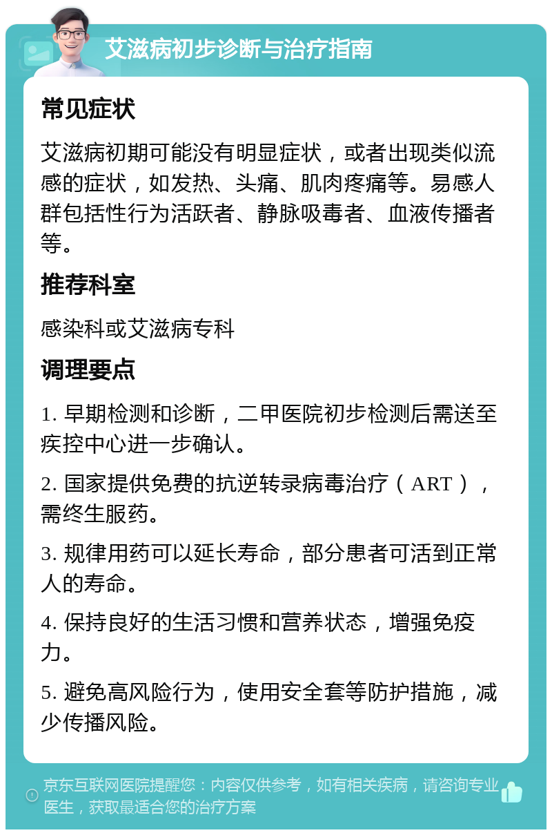 艾滋病初步诊断与治疗指南 常见症状 艾滋病初期可能没有明显症状，或者出现类似流感的症状，如发热、头痛、肌肉疼痛等。易感人群包括性行为活跃者、静脉吸毒者、血液传播者等。 推荐科室 感染科或艾滋病专科 调理要点 1. 早期检测和诊断，二甲医院初步检测后需送至疾控中心进一步确认。 2. 国家提供免费的抗逆转录病毒治疗（ART），需终生服药。 3. 规律用药可以延长寿命，部分患者可活到正常人的寿命。 4. 保持良好的生活习惯和营养状态，增强免疫力。 5. 避免高风险行为，使用安全套等防护措施，减少传播风险。