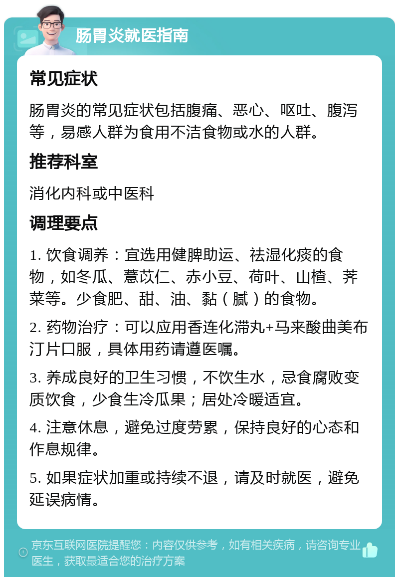 肠胃炎就医指南 常见症状 肠胃炎的常见症状包括腹痛、恶心、呕吐、腹泻等，易感人群为食用不洁食物或水的人群。 推荐科室 消化内科或中医科 调理要点 1. 饮食调养：宜选用健脾助运、祛湿化痰的食物，如冬瓜、薏苡仁、赤小豆、荷叶、山楂、荠菜等。少食肥、甜、油、黏（腻）的食物。 2. 药物治疗：可以应用香连化滞丸+马来酸曲美布汀片口服，具体用药请遵医嘱。 3. 养成良好的卫生习惯，不饮生水，忌食腐败变质饮食，少食生冷瓜果；居处冷暖适宜。 4. 注意休息，避免过度劳累，保持良好的心态和作息规律。 5. 如果症状加重或持续不退，请及时就医，避免延误病情。