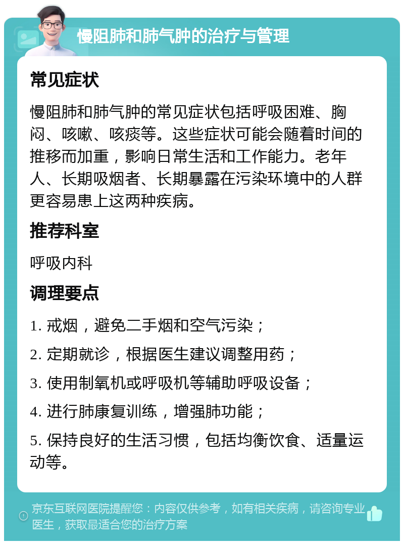 慢阻肺和肺气肿的治疗与管理 常见症状 慢阻肺和肺气肿的常见症状包括呼吸困难、胸闷、咳嗽、咳痰等。这些症状可能会随着时间的推移而加重，影响日常生活和工作能力。老年人、长期吸烟者、长期暴露在污染环境中的人群更容易患上这两种疾病。 推荐科室 呼吸内科 调理要点 1. 戒烟，避免二手烟和空气污染； 2. 定期就诊，根据医生建议调整用药； 3. 使用制氧机或呼吸机等辅助呼吸设备； 4. 进行肺康复训练，增强肺功能； 5. 保持良好的生活习惯，包括均衡饮食、适量运动等。