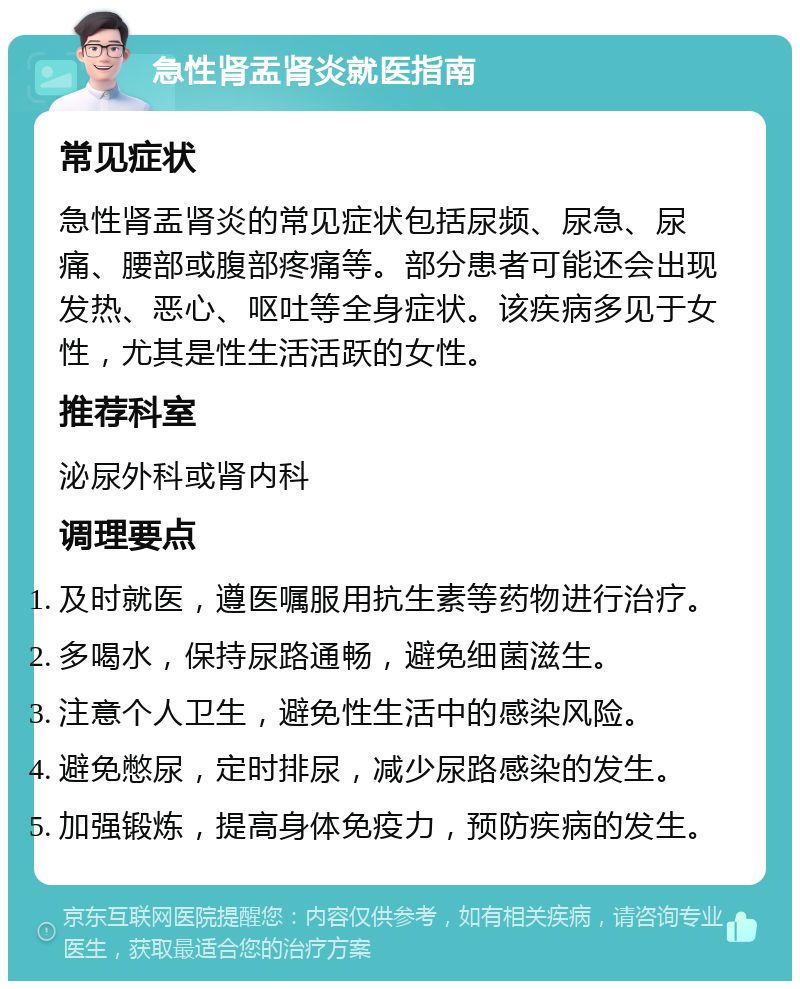 急性肾盂肾炎就医指南 常见症状 急性肾盂肾炎的常见症状包括尿频、尿急、尿痛、腰部或腹部疼痛等。部分患者可能还会出现发热、恶心、呕吐等全身症状。该疾病多见于女性，尤其是性生活活跃的女性。 推荐科室 泌尿外科或肾内科 调理要点 及时就医，遵医嘱服用抗生素等药物进行治疗。 多喝水，保持尿路通畅，避免细菌滋生。 注意个人卫生，避免性生活中的感染风险。 避免憋尿，定时排尿，减少尿路感染的发生。 加强锻炼，提高身体免疫力，预防疾病的发生。