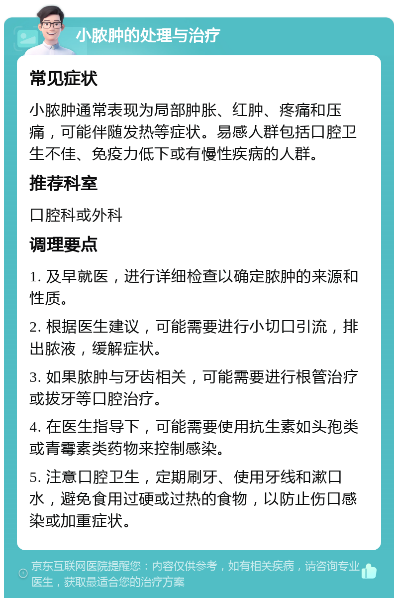 小脓肿的处理与治疗 常见症状 小脓肿通常表现为局部肿胀、红肿、疼痛和压痛，可能伴随发热等症状。易感人群包括口腔卫生不佳、免疫力低下或有慢性疾病的人群。 推荐科室 口腔科或外科 调理要点 1. 及早就医，进行详细检查以确定脓肿的来源和性质。 2. 根据医生建议，可能需要进行小切口引流，排出脓液，缓解症状。 3. 如果脓肿与牙齿相关，可能需要进行根管治疗或拔牙等口腔治疗。 4. 在医生指导下，可能需要使用抗生素如头孢类或青霉素类药物来控制感染。 5. 注意口腔卫生，定期刷牙、使用牙线和漱口水，避免食用过硬或过热的食物，以防止伤口感染或加重症状。