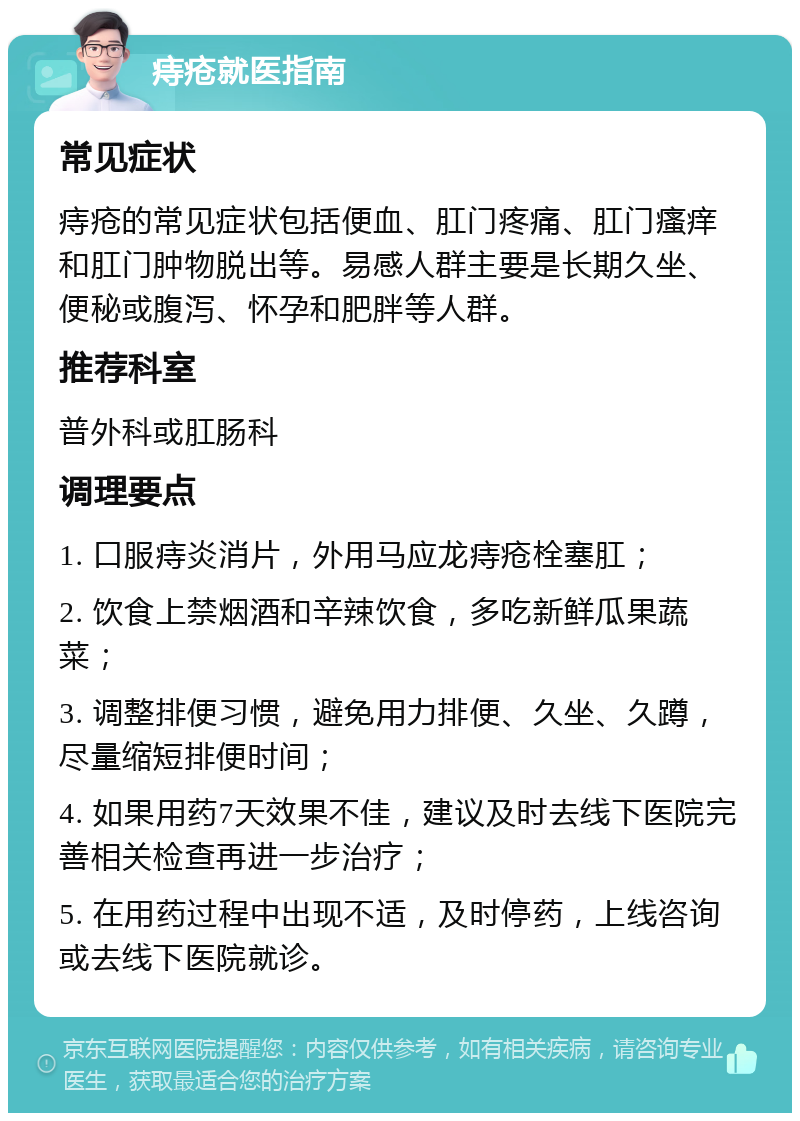 痔疮就医指南 常见症状 痔疮的常见症状包括便血、肛门疼痛、肛门瘙痒和肛门肿物脱出等。易感人群主要是长期久坐、便秘或腹泻、怀孕和肥胖等人群。 推荐科室 普外科或肛肠科 调理要点 1. 口服痔炎消片，外用马应龙痔疮栓塞肛； 2. 饮食上禁烟酒和辛辣饮食，多吃新鲜瓜果蔬菜； 3. 调整排便习惯，避免用力排便、久坐、久蹲，尽量缩短排便时间； 4. 如果用药7天效果不佳，建议及时去线下医院完善相关检查再进一步治疗； 5. 在用药过程中出现不适，及时停药，上线咨询或去线下医院就诊。