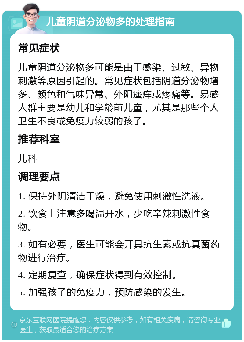 儿童阴道分泌物多的处理指南 常见症状 儿童阴道分泌物多可能是由于感染、过敏、异物刺激等原因引起的。常见症状包括阴道分泌物增多、颜色和气味异常、外阴瘙痒或疼痛等。易感人群主要是幼儿和学龄前儿童，尤其是那些个人卫生不良或免疫力较弱的孩子。 推荐科室 儿科 调理要点 1. 保持外阴清洁干燥，避免使用刺激性洗液。 2. 饮食上注意多喝温开水，少吃辛辣刺激性食物。 3. 如有必要，医生可能会开具抗生素或抗真菌药物进行治疗。 4. 定期复查，确保症状得到有效控制。 5. 加强孩子的免疫力，预防感染的发生。