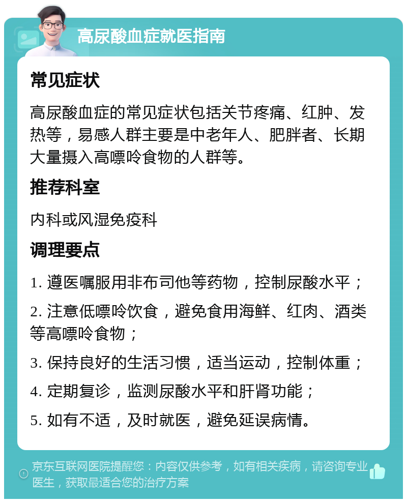 高尿酸血症就医指南 常见症状 高尿酸血症的常见症状包括关节疼痛、红肿、发热等，易感人群主要是中老年人、肥胖者、长期大量摄入高嘌呤食物的人群等。 推荐科室 内科或风湿免疫科 调理要点 1. 遵医嘱服用非布司他等药物，控制尿酸水平； 2. 注意低嘌呤饮食，避免食用海鲜、红肉、酒类等高嘌呤食物； 3. 保持良好的生活习惯，适当运动，控制体重； 4. 定期复诊，监测尿酸水平和肝肾功能； 5. 如有不适，及时就医，避免延误病情。