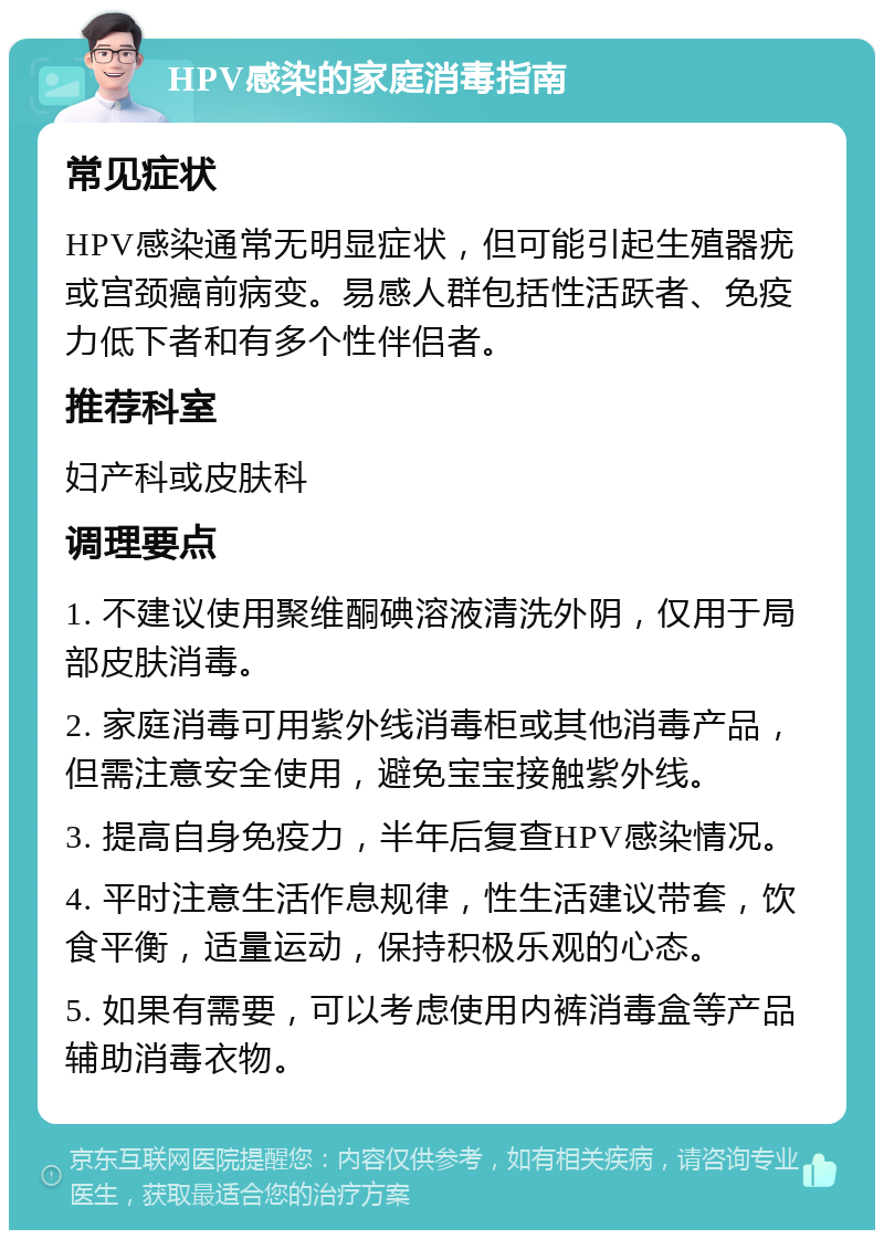 HPV感染的家庭消毒指南 常见症状 HPV感染通常无明显症状，但可能引起生殖器疣或宫颈癌前病变。易感人群包括性活跃者、免疫力低下者和有多个性伴侣者。 推荐科室 妇产科或皮肤科 调理要点 1. 不建议使用聚维酮碘溶液清洗外阴，仅用于局部皮肤消毒。 2. 家庭消毒可用紫外线消毒柜或其他消毒产品，但需注意安全使用，避免宝宝接触紫外线。 3. 提高自身免疫力，半年后复查HPV感染情况。 4. 平时注意生活作息规律，性生活建议带套，饮食平衡，适量运动，保持积极乐观的心态。 5. 如果有需要，可以考虑使用内裤消毒盒等产品辅助消毒衣物。