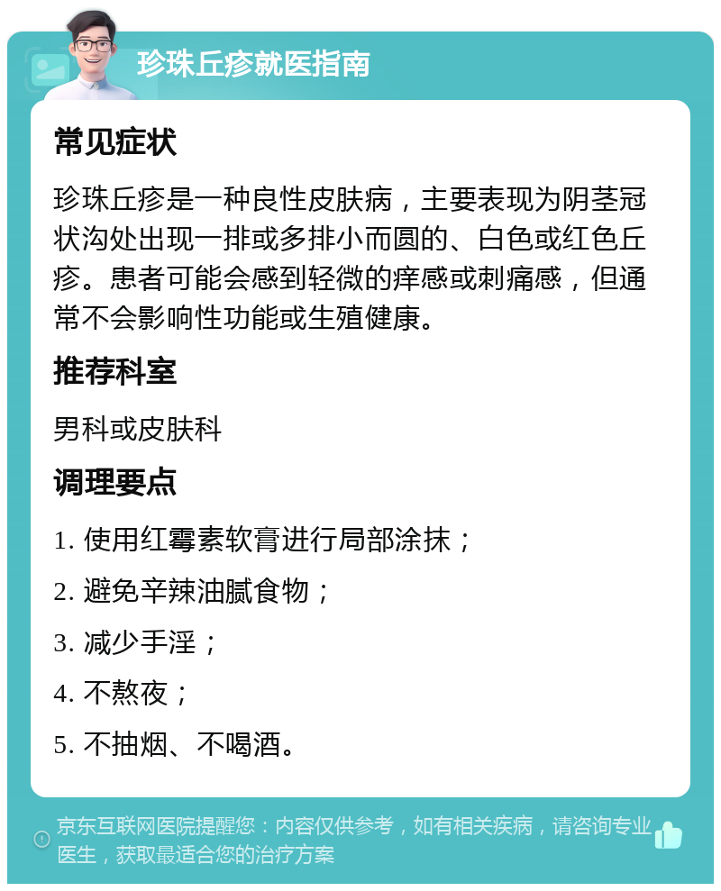 珍珠丘疹就医指南 常见症状 珍珠丘疹是一种良性皮肤病，主要表现为阴茎冠状沟处出现一排或多排小而圆的、白色或红色丘疹。患者可能会感到轻微的痒感或刺痛感，但通常不会影响性功能或生殖健康。 推荐科室 男科或皮肤科 调理要点 1. 使用红霉素软膏进行局部涂抹； 2. 避免辛辣油腻食物； 3. 减少手淫； 4. 不熬夜； 5. 不抽烟、不喝酒。