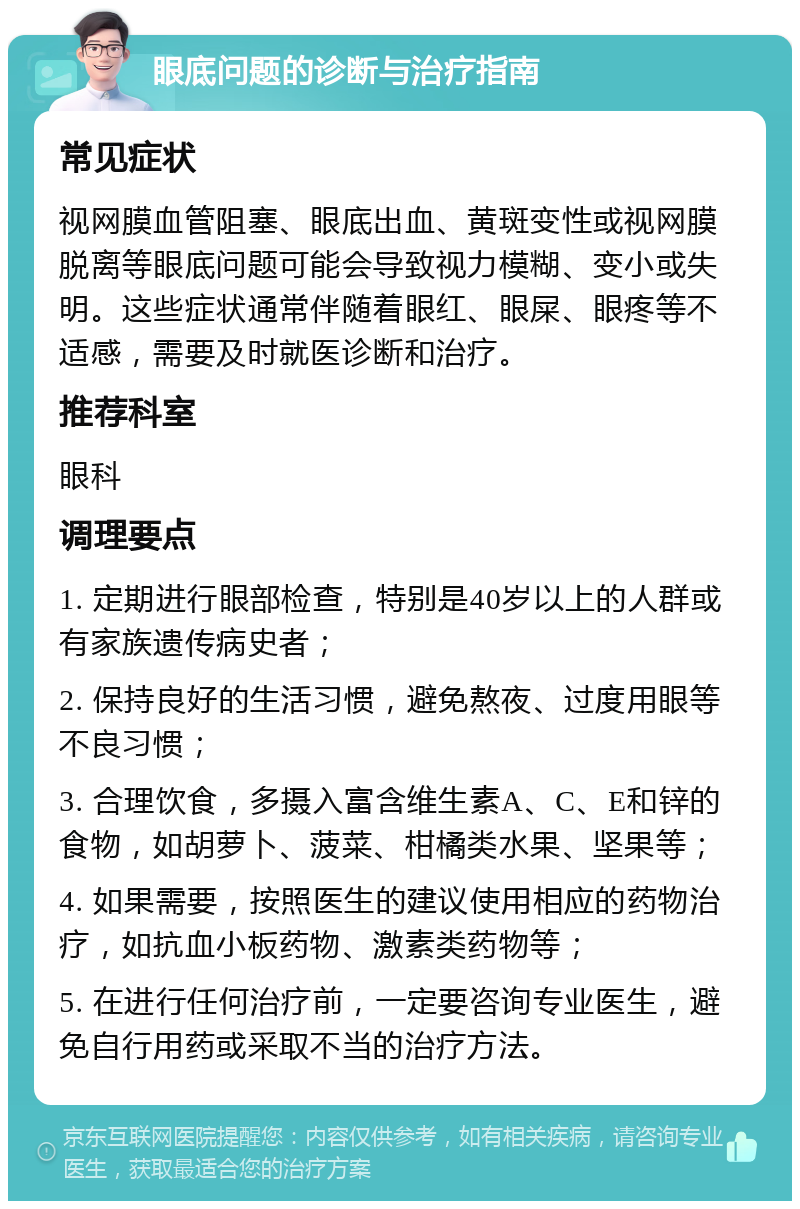 眼底问题的诊断与治疗指南 常见症状 视网膜血管阻塞、眼底出血、黄斑变性或视网膜脱离等眼底问题可能会导致视力模糊、变小或失明。这些症状通常伴随着眼红、眼屎、眼疼等不适感，需要及时就医诊断和治疗。 推荐科室 眼科 调理要点 1. 定期进行眼部检查，特别是40岁以上的人群或有家族遗传病史者； 2. 保持良好的生活习惯，避免熬夜、过度用眼等不良习惯； 3. 合理饮食，多摄入富含维生素A、C、E和锌的食物，如胡萝卜、菠菜、柑橘类水果、坚果等； 4. 如果需要，按照医生的建议使用相应的药物治疗，如抗血小板药物、激素类药物等； 5. 在进行任何治疗前，一定要咨询专业医生，避免自行用药或采取不当的治疗方法。