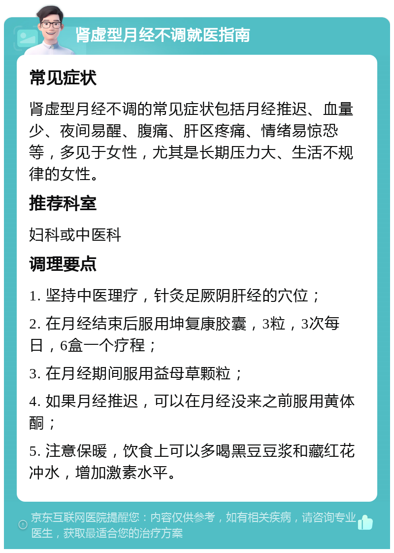 肾虚型月经不调就医指南 常见症状 肾虚型月经不调的常见症状包括月经推迟、血量少、夜间易醒、腹痛、肝区疼痛、情绪易惊恐等，多见于女性，尤其是长期压力大、生活不规律的女性。 推荐科室 妇科或中医科 调理要点 1. 坚持中医理疗，针灸足厥阴肝经的穴位； 2. 在月经结束后服用坤复康胶囊，3粒，3次每日，6盒一个疗程； 3. 在月经期间服用益母草颗粒； 4. 如果月经推迟，可以在月经没来之前服用黄体酮； 5. 注意保暖，饮食上可以多喝黑豆豆浆和藏红花冲水，增加激素水平。