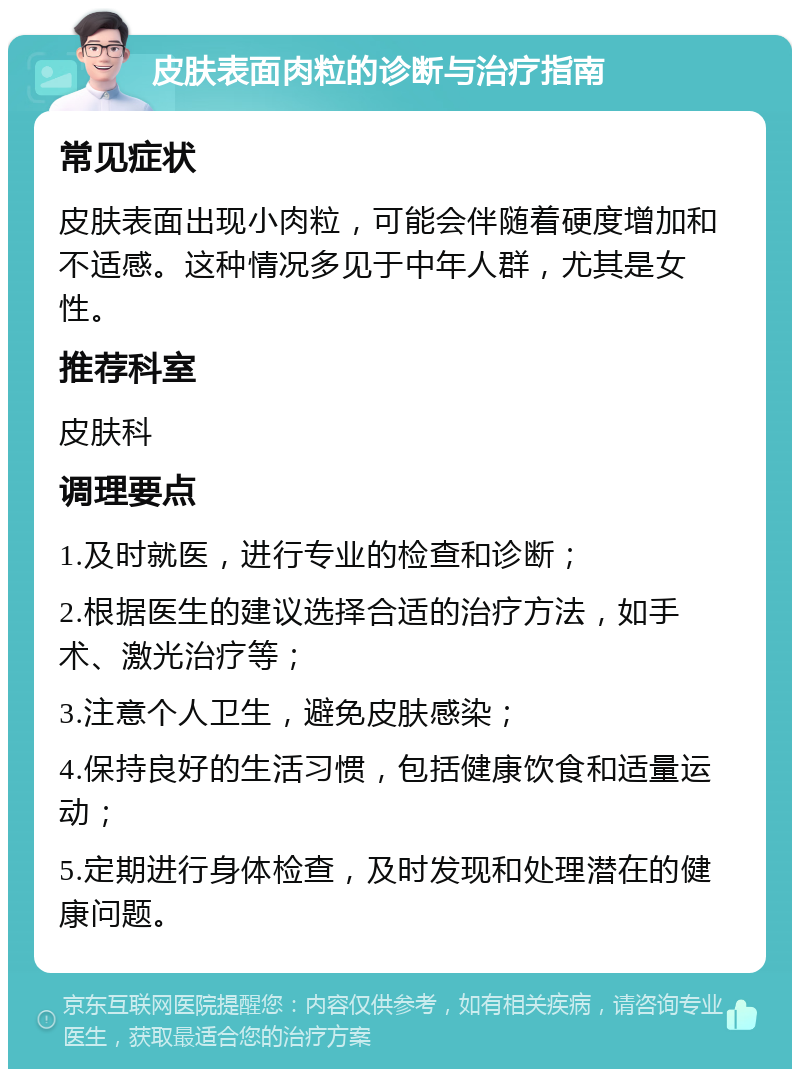 皮肤表面肉粒的诊断与治疗指南 常见症状 皮肤表面出现小肉粒，可能会伴随着硬度增加和不适感。这种情况多见于中年人群，尤其是女性。 推荐科室 皮肤科 调理要点 1.及时就医，进行专业的检查和诊断； 2.根据医生的建议选择合适的治疗方法，如手术、激光治疗等； 3.注意个人卫生，避免皮肤感染； 4.保持良好的生活习惯，包括健康饮食和适量运动； 5.定期进行身体检查，及时发现和处理潜在的健康问题。