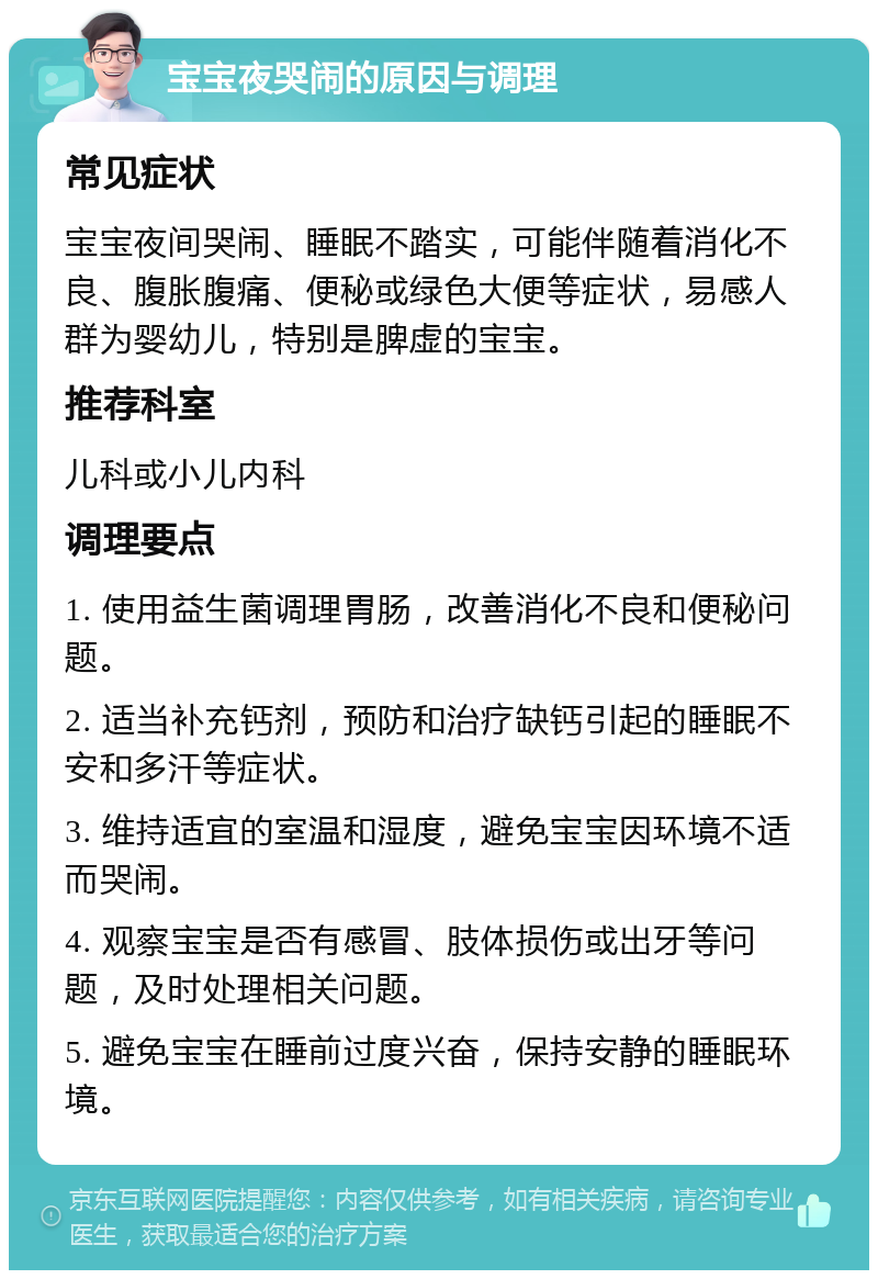 宝宝夜哭闹的原因与调理 常见症状 宝宝夜间哭闹、睡眠不踏实，可能伴随着消化不良、腹胀腹痛、便秘或绿色大便等症状，易感人群为婴幼儿，特别是脾虚的宝宝。 推荐科室 儿科或小儿内科 调理要点 1. 使用益生菌调理胃肠，改善消化不良和便秘问题。 2. 适当补充钙剂，预防和治疗缺钙引起的睡眠不安和多汗等症状。 3. 维持适宜的室温和湿度，避免宝宝因环境不适而哭闹。 4. 观察宝宝是否有感冒、肢体损伤或出牙等问题，及时处理相关问题。 5. 避免宝宝在睡前过度兴奋，保持安静的睡眠环境。