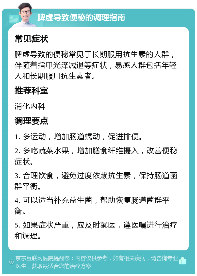 脾虚导致便秘的调理指南 常见症状 脾虚导致的便秘常见于长期服用抗生素的人群，伴随着指甲光泽减退等症状，易感人群包括年轻人和长期服用抗生素者。 推荐科室 消化内科 调理要点 1. 多运动，增加肠道蠕动，促进排便。 2. 多吃蔬菜水果，增加膳食纤维摄入，改善便秘症状。 3. 合理饮食，避免过度依赖抗生素，保持肠道菌群平衡。 4. 可以适当补充益生菌，帮助恢复肠道菌群平衡。 5. 如果症状严重，应及时就医，遵医嘱进行治疗和调理。