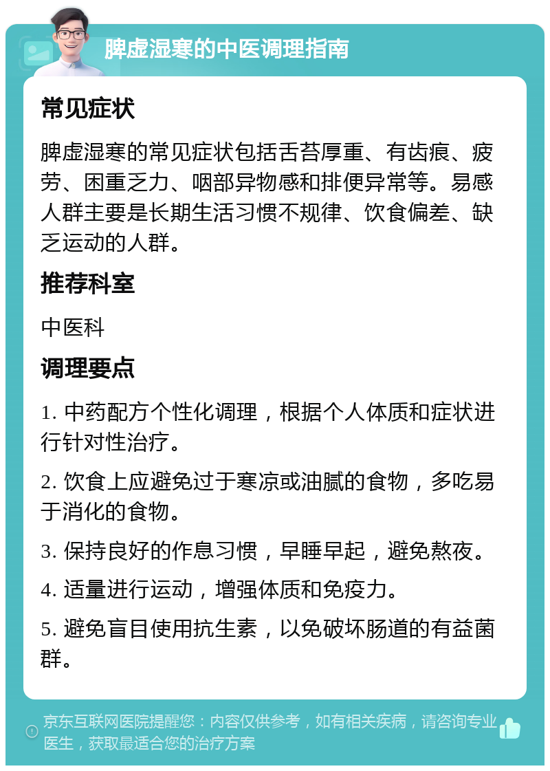 脾虚湿寒的中医调理指南 常见症状 脾虚湿寒的常见症状包括舌苔厚重、有齿痕、疲劳、困重乏力、咽部异物感和排便异常等。易感人群主要是长期生活习惯不规律、饮食偏差、缺乏运动的人群。 推荐科室 中医科 调理要点 1. 中药配方个性化调理，根据个人体质和症状进行针对性治疗。 2. 饮食上应避免过于寒凉或油腻的食物，多吃易于消化的食物。 3. 保持良好的作息习惯，早睡早起，避免熬夜。 4. 适量进行运动，增强体质和免疫力。 5. 避免盲目使用抗生素，以免破坏肠道的有益菌群。