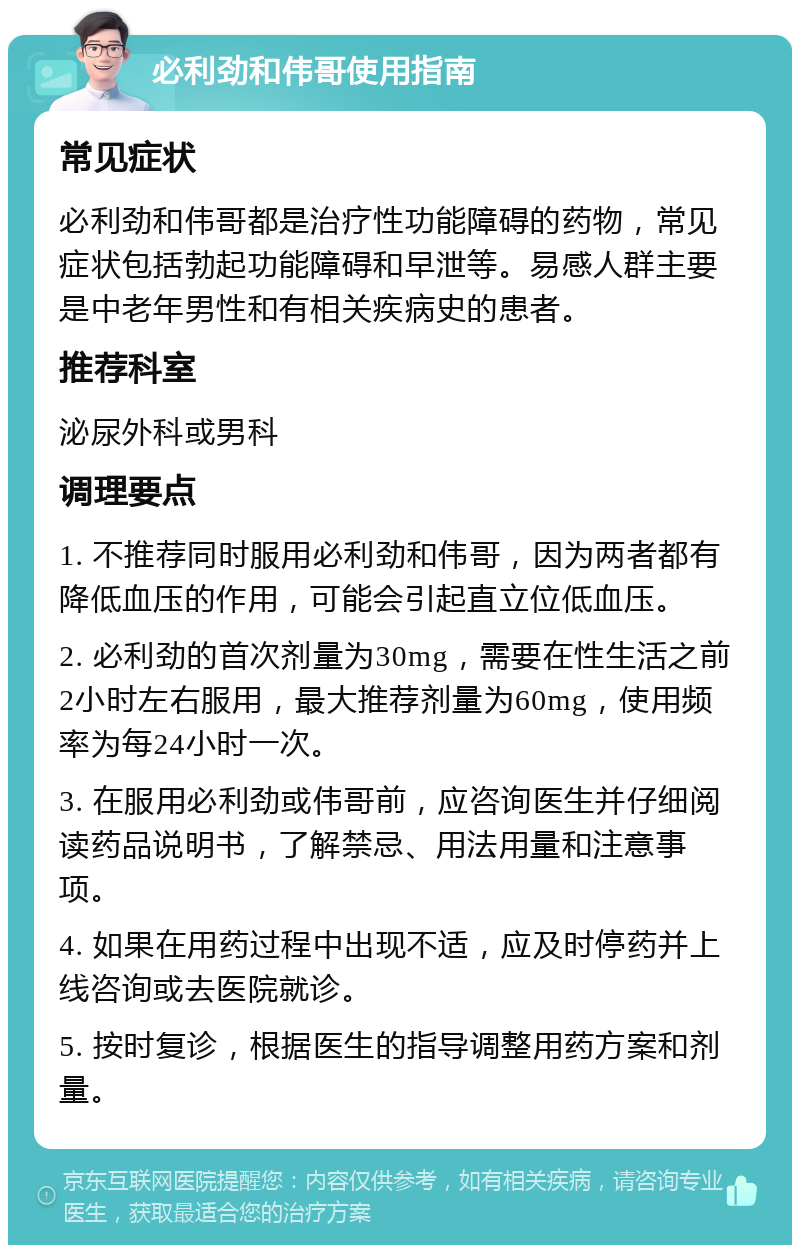 必利劲和伟哥使用指南 常见症状 必利劲和伟哥都是治疗性功能障碍的药物，常见症状包括勃起功能障碍和早泄等。易感人群主要是中老年男性和有相关疾病史的患者。 推荐科室 泌尿外科或男科 调理要点 1. 不推荐同时服用必利劲和伟哥，因为两者都有降低血压的作用，可能会引起直立位低血压。 2. 必利劲的首次剂量为30mg，需要在性生活之前2小时左右服用，最大推荐剂量为60mg，使用频率为每24小时一次。 3. 在服用必利劲或伟哥前，应咨询医生并仔细阅读药品说明书，了解禁忌、用法用量和注意事项。 4. 如果在用药过程中出现不适，应及时停药并上线咨询或去医院就诊。 5. 按时复诊，根据医生的指导调整用药方案和剂量。