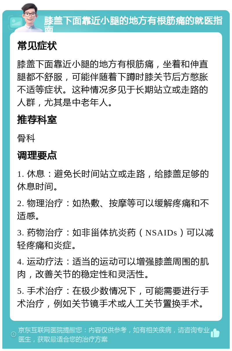 膝盖下面靠近小腿的地方有根筋痛的就医指南 常见症状 膝盖下面靠近小腿的地方有根筋痛，坐着和伸直腿都不舒服，可能伴随着下蹲时膝关节后方憋胀不适等症状。这种情况多见于长期站立或走路的人群，尤其是中老年人。 推荐科室 骨科 调理要点 1. 休息：避免长时间站立或走路，给膝盖足够的休息时间。 2. 物理治疗：如热敷、按摩等可以缓解疼痛和不适感。 3. 药物治疗：如非甾体抗炎药（NSAIDs）可以减轻疼痛和炎症。 4. 运动疗法：适当的运动可以增强膝盖周围的肌肉，改善关节的稳定性和灵活性。 5. 手术治疗：在极少数情况下，可能需要进行手术治疗，例如关节镜手术或人工关节置换手术。