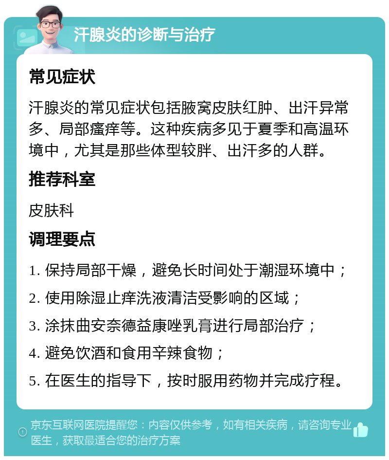 汗腺炎的诊断与治疗 常见症状 汗腺炎的常见症状包括腋窝皮肤红肿、出汗异常多、局部瘙痒等。这种疾病多见于夏季和高温环境中，尤其是那些体型较胖、出汗多的人群。 推荐科室 皮肤科 调理要点 1. 保持局部干燥，避免长时间处于潮湿环境中； 2. 使用除湿止痒洗液清洁受影响的区域； 3. 涂抹曲安奈德益康唑乳膏进行局部治疗； 4. 避免饮酒和食用辛辣食物； 5. 在医生的指导下，按时服用药物并完成疗程。