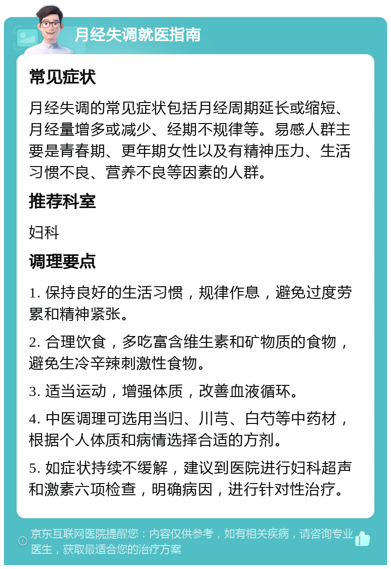 月经失调就医指南 常见症状 月经失调的常见症状包括月经周期延长或缩短、月经量增多或减少、经期不规律等。易感人群主要是青春期、更年期女性以及有精神压力、生活习惯不良、营养不良等因素的人群。 推荐科室 妇科 调理要点 1. 保持良好的生活习惯，规律作息，避免过度劳累和精神紧张。 2. 合理饮食，多吃富含维生素和矿物质的食物，避免生冷辛辣刺激性食物。 3. 适当运动，增强体质，改善血液循环。 4. 中医调理可选用当归、川芎、白芍等中药材，根据个人体质和病情选择合适的方剂。 5. 如症状持续不缓解，建议到医院进行妇科超声和激素六项检查，明确病因，进行针对性治疗。