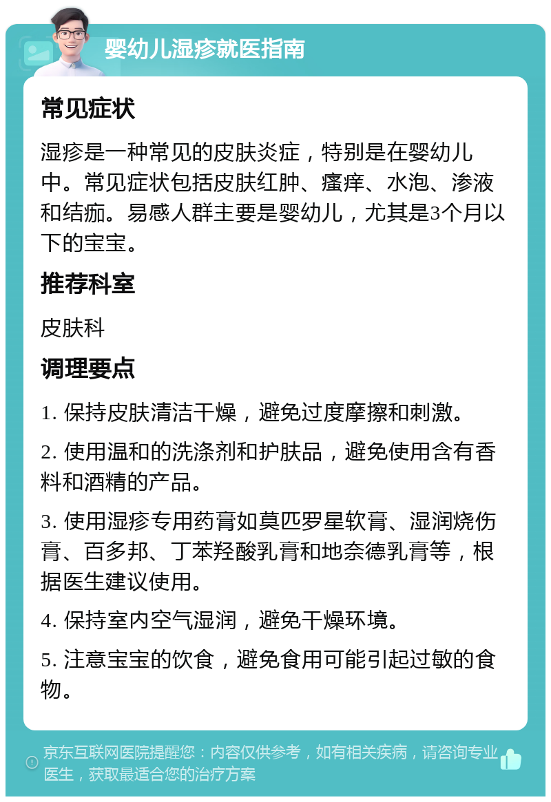 婴幼儿湿疹就医指南 常见症状 湿疹是一种常见的皮肤炎症，特别是在婴幼儿中。常见症状包括皮肤红肿、瘙痒、水泡、渗液和结痂。易感人群主要是婴幼儿，尤其是3个月以下的宝宝。 推荐科室 皮肤科 调理要点 1. 保持皮肤清洁干燥，避免过度摩擦和刺激。 2. 使用温和的洗涤剂和护肤品，避免使用含有香料和酒精的产品。 3. 使用湿疹专用药膏如莫匹罗星软膏、湿润烧伤膏、百多邦、丁苯羟酸乳膏和地奈德乳膏等，根据医生建议使用。 4. 保持室内空气湿润，避免干燥环境。 5. 注意宝宝的饮食，避免食用可能引起过敏的食物。