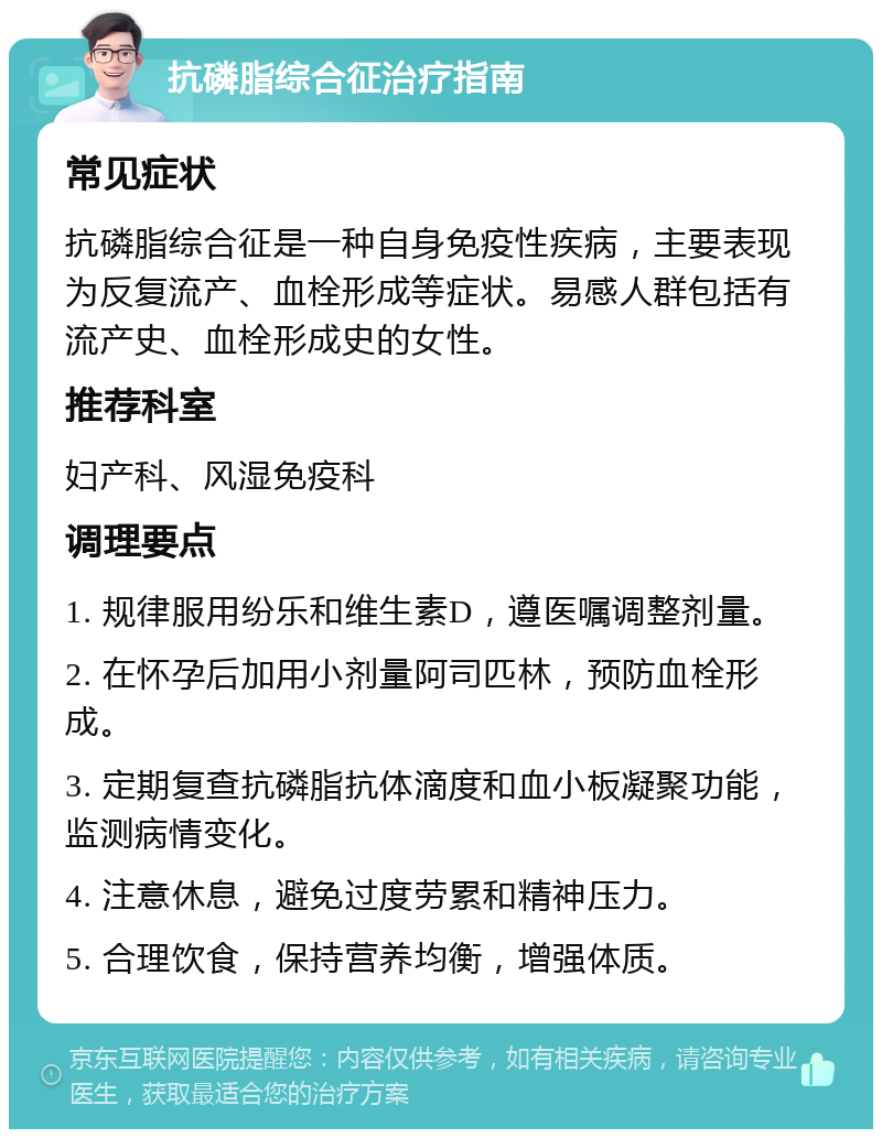 抗磷脂综合征治疗指南 常见症状 抗磷脂综合征是一种自身免疫性疾病，主要表现为反复流产、血栓形成等症状。易感人群包括有流产史、血栓形成史的女性。 推荐科室 妇产科、风湿免疫科 调理要点 1. 规律服用纷乐和维生素D，遵医嘱调整剂量。 2. 在怀孕后加用小剂量阿司匹林，预防血栓形成。 3. 定期复查抗磷脂抗体滴度和血小板凝聚功能，监测病情变化。 4. 注意休息，避免过度劳累和精神压力。 5. 合理饮食，保持营养均衡，增强体质。