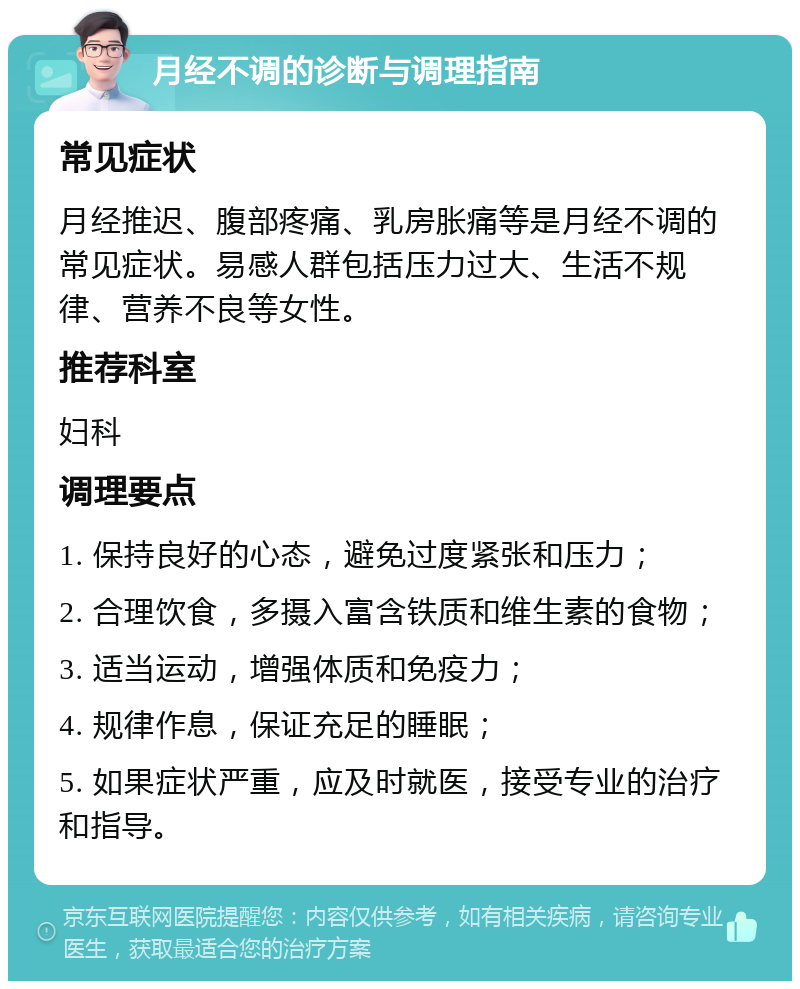 月经不调的诊断与调理指南 常见症状 月经推迟、腹部疼痛、乳房胀痛等是月经不调的常见症状。易感人群包括压力过大、生活不规律、营养不良等女性。 推荐科室 妇科 调理要点 1. 保持良好的心态，避免过度紧张和压力； 2. 合理饮食，多摄入富含铁质和维生素的食物； 3. 适当运动，增强体质和免疫力； 4. 规律作息，保证充足的睡眠； 5. 如果症状严重，应及时就医，接受专业的治疗和指导。