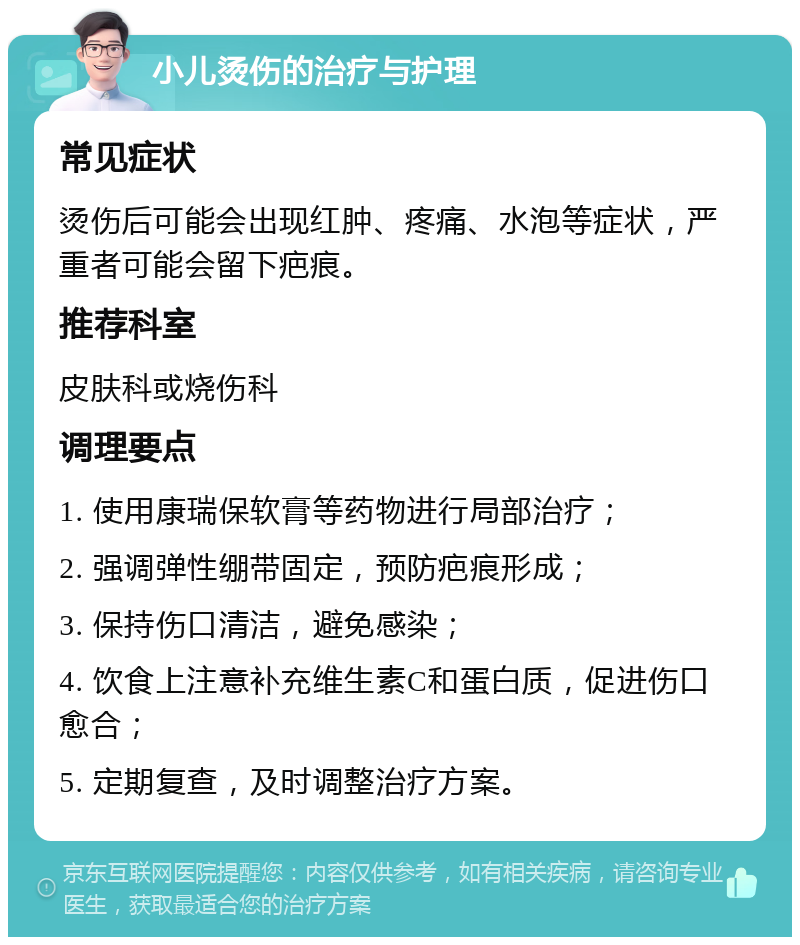 小儿烫伤的治疗与护理 常见症状 烫伤后可能会出现红肿、疼痛、水泡等症状，严重者可能会留下疤痕。 推荐科室 皮肤科或烧伤科 调理要点 1. 使用康瑞保软膏等药物进行局部治疗； 2. 强调弹性绷带固定，预防疤痕形成； 3. 保持伤口清洁，避免感染； 4. 饮食上注意补充维生素C和蛋白质，促进伤口愈合； 5. 定期复查，及时调整治疗方案。