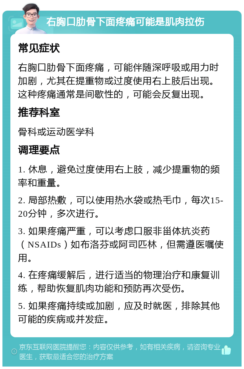 右胸口肋骨下面疼痛可能是肌肉拉伤 常见症状 右胸口肋骨下面疼痛，可能伴随深呼吸或用力时加剧，尤其在提重物或过度使用右上肢后出现。这种疼痛通常是间歇性的，可能会反复出现。 推荐科室 骨科或运动医学科 调理要点 1. 休息，避免过度使用右上肢，减少提重物的频率和重量。 2. 局部热敷，可以使用热水袋或热毛巾，每次15-20分钟，多次进行。 3. 如果疼痛严重，可以考虑口服非甾体抗炎药（NSAIDs）如布洛芬或阿司匹林，但需遵医嘱使用。 4. 在疼痛缓解后，进行适当的物理治疗和康复训练，帮助恢复肌肉功能和预防再次受伤。 5. 如果疼痛持续或加剧，应及时就医，排除其他可能的疾病或并发症。