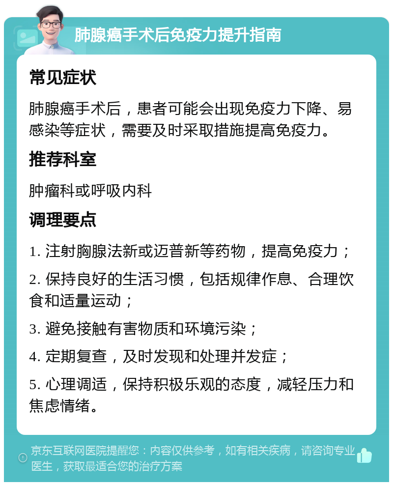 肺腺癌手术后免疫力提升指南 常见症状 肺腺癌手术后，患者可能会出现免疫力下降、易感染等症状，需要及时采取措施提高免疫力。 推荐科室 肿瘤科或呼吸内科 调理要点 1. 注射胸腺法新或迈普新等药物，提高免疫力； 2. 保持良好的生活习惯，包括规律作息、合理饮食和适量运动； 3. 避免接触有害物质和环境污染； 4. 定期复查，及时发现和处理并发症； 5. 心理调适，保持积极乐观的态度，减轻压力和焦虑情绪。