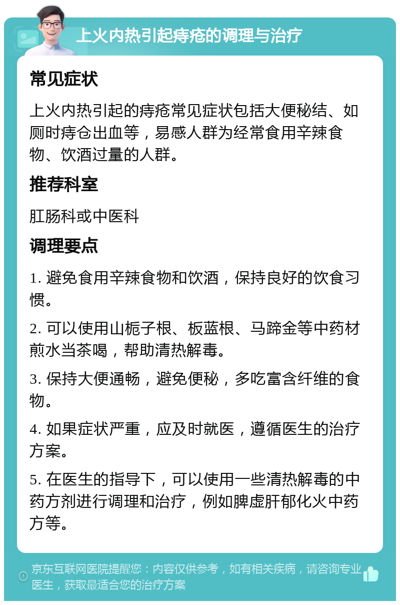 上火内热引起痔疮的调理与治疗 常见症状 上火内热引起的痔疮常见症状包括大便秘结、如厕时痔仓出血等，易感人群为经常食用辛辣食物、饮酒过量的人群。 推荐科室 肛肠科或中医科 调理要点 1. 避免食用辛辣食物和饮酒，保持良好的饮食习惯。 2. 可以使用山栀子根、板蓝根、马蹄金等中药材煎水当茶喝，帮助清热解毒。 3. 保持大便通畅，避免便秘，多吃富含纤维的食物。 4. 如果症状严重，应及时就医，遵循医生的治疗方案。 5. 在医生的指导下，可以使用一些清热解毒的中药方剂进行调理和治疗，例如脾虚肝郁化火中药方等。