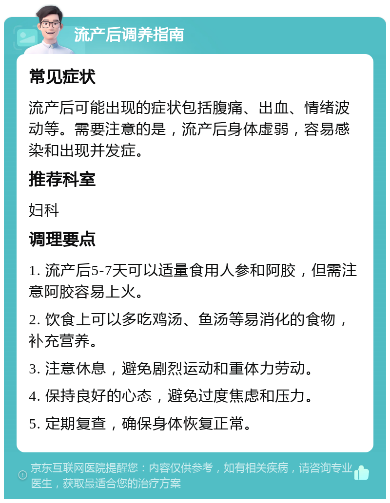 流产后调养指南 常见症状 流产后可能出现的症状包括腹痛、出血、情绪波动等。需要注意的是，流产后身体虚弱，容易感染和出现并发症。 推荐科室 妇科 调理要点 1. 流产后5-7天可以适量食用人参和阿胶，但需注意阿胶容易上火。 2. 饮食上可以多吃鸡汤、鱼汤等易消化的食物，补充营养。 3. 注意休息，避免剧烈运动和重体力劳动。 4. 保持良好的心态，避免过度焦虑和压力。 5. 定期复查，确保身体恢复正常。