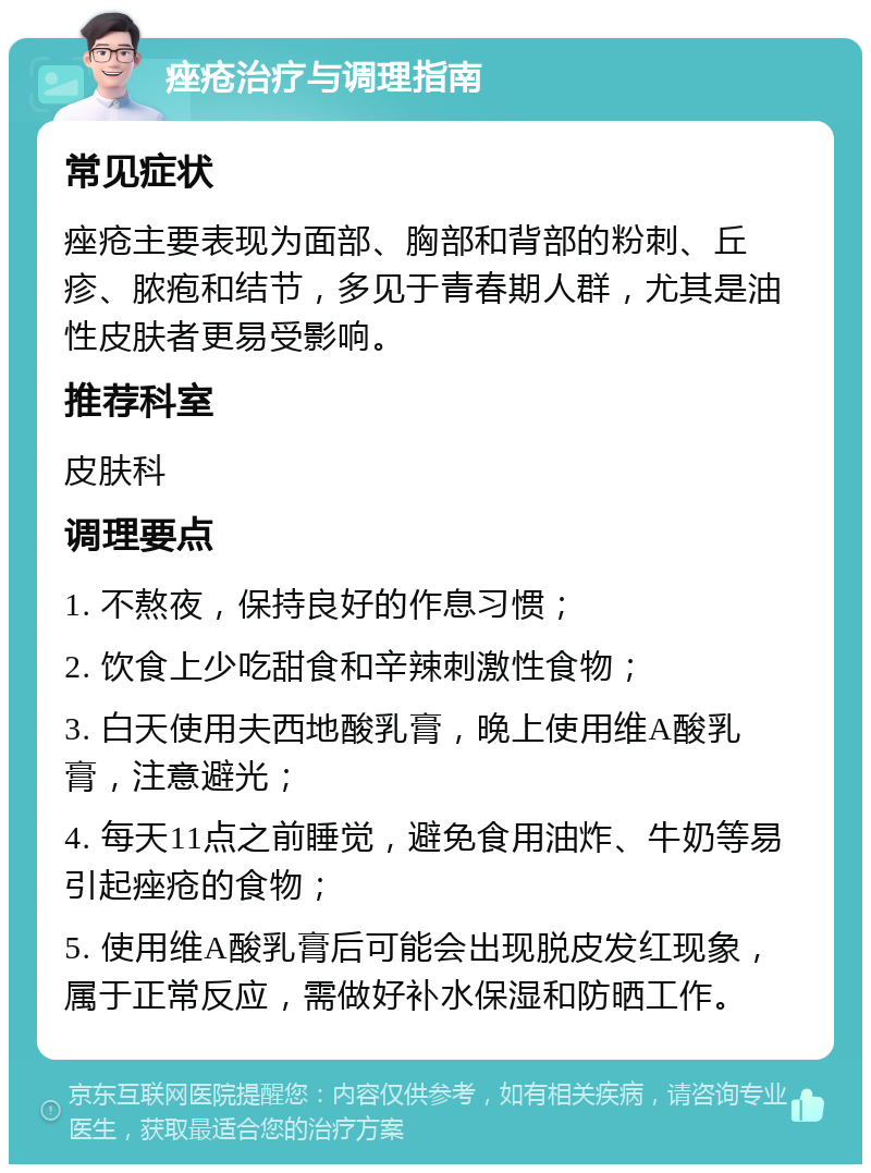 痤疮治疗与调理指南 常见症状 痤疮主要表现为面部、胸部和背部的粉刺、丘疹、脓疱和结节，多见于青春期人群，尤其是油性皮肤者更易受影响。 推荐科室 皮肤科 调理要点 1. 不熬夜，保持良好的作息习惯； 2. 饮食上少吃甜食和辛辣刺激性食物； 3. 白天使用夫西地酸乳膏，晚上使用维A酸乳膏，注意避光； 4. 每天11点之前睡觉，避免食用油炸、牛奶等易引起痤疮的食物； 5. 使用维A酸乳膏后可能会出现脱皮发红现象，属于正常反应，需做好补水保湿和防晒工作。