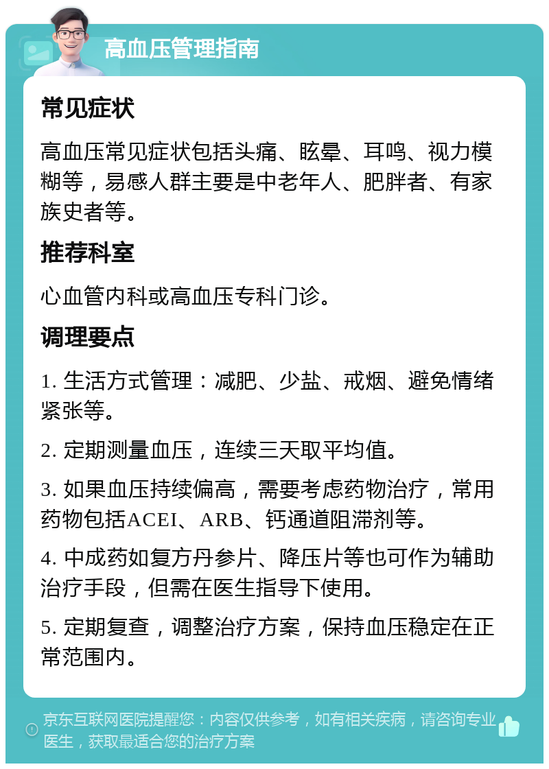 高血压管理指南 常见症状 高血压常见症状包括头痛、眩晕、耳鸣、视力模糊等，易感人群主要是中老年人、肥胖者、有家族史者等。 推荐科室 心血管内科或高血压专科门诊。 调理要点 1. 生活方式管理：减肥、少盐、戒烟、避免情绪紧张等。 2. 定期测量血压，连续三天取平均值。 3. 如果血压持续偏高，需要考虑药物治疗，常用药物包括ACEI、ARB、钙通道阻滞剂等。 4. 中成药如复方丹参片、降压片等也可作为辅助治疗手段，但需在医生指导下使用。 5. 定期复查，调整治疗方案，保持血压稳定在正常范围内。