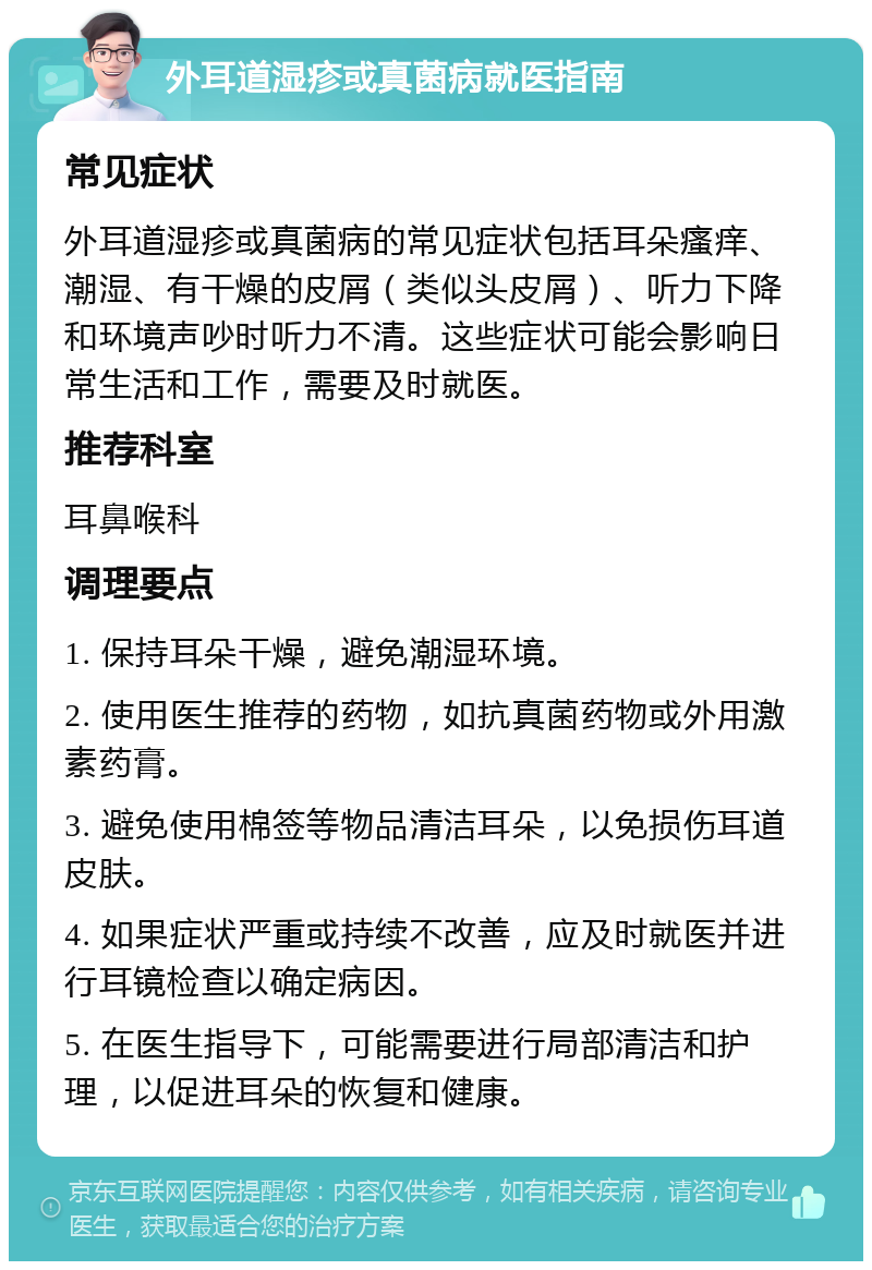 外耳道湿疹或真菌病就医指南 常见症状 外耳道湿疹或真菌病的常见症状包括耳朵瘙痒、潮湿、有干燥的皮屑（类似头皮屑）、听力下降和环境声吵时听力不清。这些症状可能会影响日常生活和工作，需要及时就医。 推荐科室 耳鼻喉科 调理要点 1. 保持耳朵干燥，避免潮湿环境。 2. 使用医生推荐的药物，如抗真菌药物或外用激素药膏。 3. 避免使用棉签等物品清洁耳朵，以免损伤耳道皮肤。 4. 如果症状严重或持续不改善，应及时就医并进行耳镜检查以确定病因。 5. 在医生指导下，可能需要进行局部清洁和护理，以促进耳朵的恢复和健康。