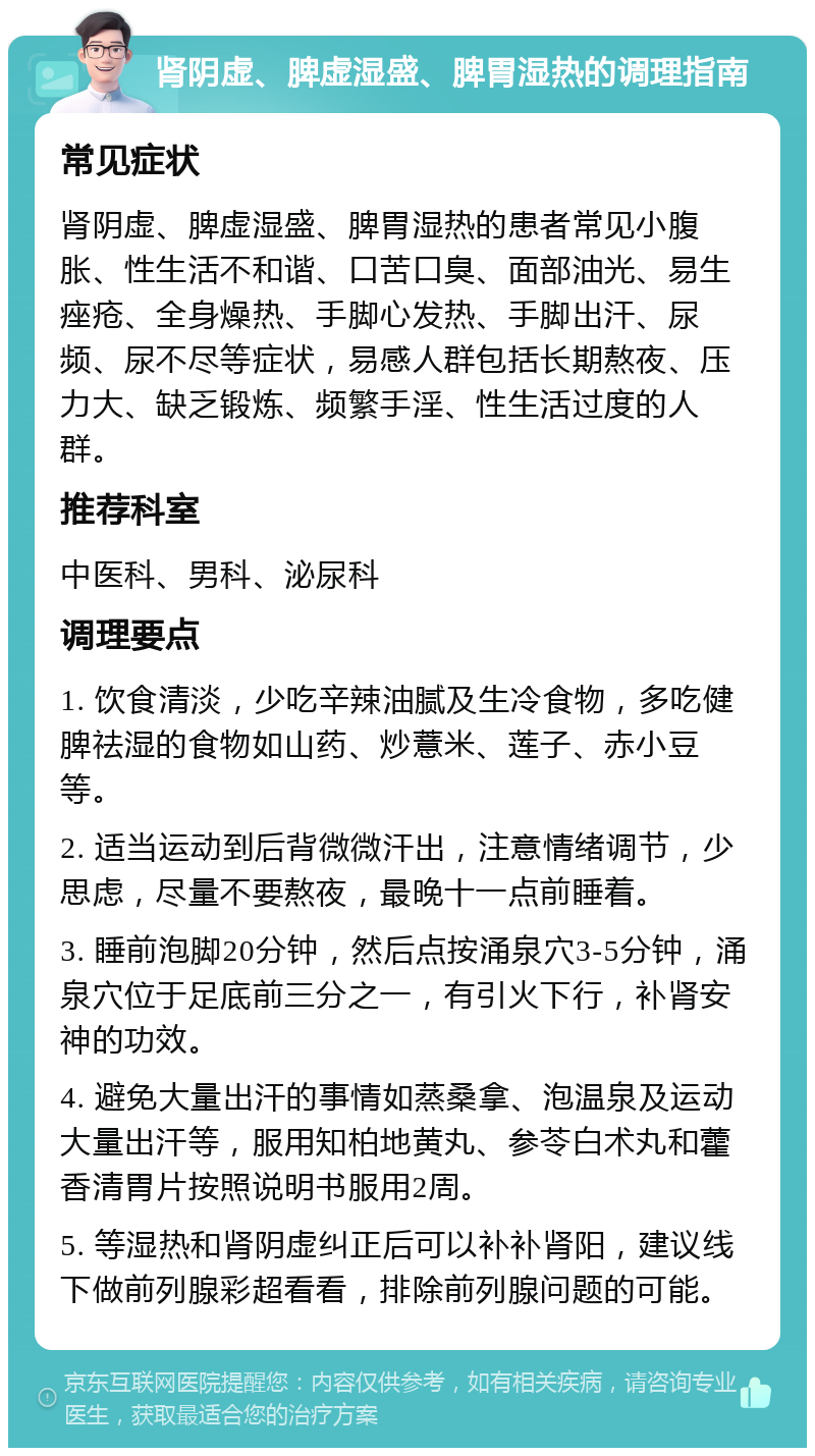 肾阴虚、脾虚湿盛、脾胃湿热的调理指南 常见症状 肾阴虚、脾虚湿盛、脾胃湿热的患者常见小腹胀、性生活不和谐、口苦口臭、面部油光、易生痤疮、全身燥热、手脚心发热、手脚出汗、尿频、尿不尽等症状，易感人群包括长期熬夜、压力大、缺乏锻炼、频繁手淫、性生活过度的人群。 推荐科室 中医科、男科、泌尿科 调理要点 1. 饮食清淡，少吃辛辣油腻及生冷食物，多吃健脾祛湿的食物如山药、炒薏米、莲子、赤小豆等。 2. 适当运动到后背微微汗出，注意情绪调节，少思虑，尽量不要熬夜，最晚十一点前睡着。 3. 睡前泡脚20分钟，然后点按涌泉穴3-5分钟，涌泉穴位于足底前三分之一，有引火下行，补肾安神的功效。 4. 避免大量出汗的事情如蒸桑拿、泡温泉及运动大量出汗等，服用知柏地黄丸、参苓白术丸和藿香清胃片按照说明书服用2周。 5. 等湿热和肾阴虚纠正后可以补补肾阳，建议线下做前列腺彩超看看，排除前列腺问题的可能。