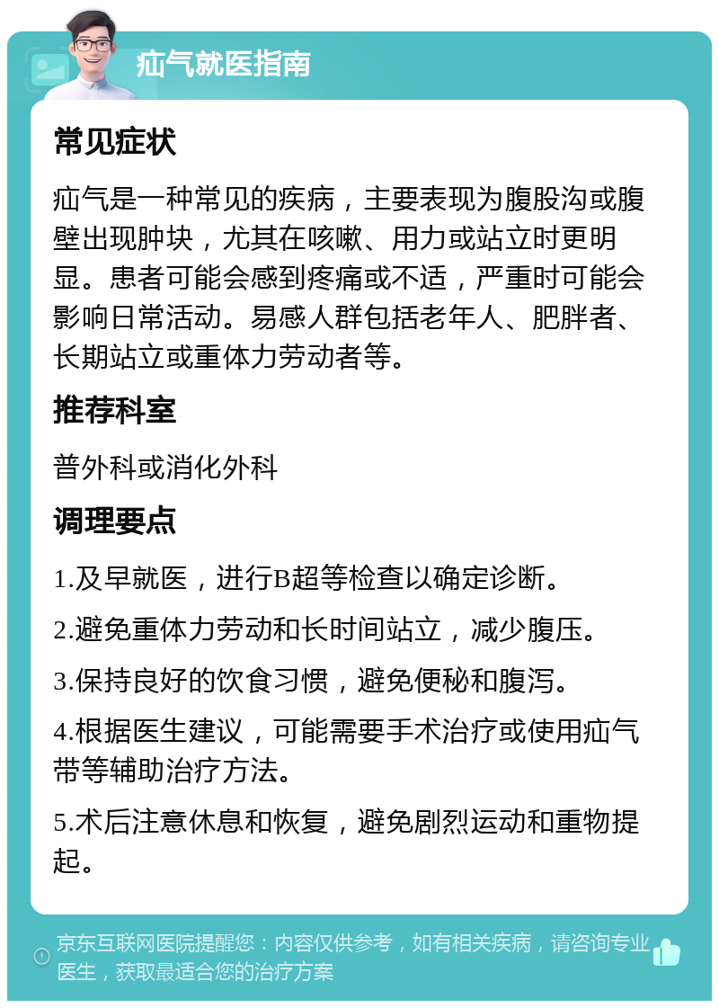 疝气就医指南 常见症状 疝气是一种常见的疾病，主要表现为腹股沟或腹壁出现肿块，尤其在咳嗽、用力或站立时更明显。患者可能会感到疼痛或不适，严重时可能会影响日常活动。易感人群包括老年人、肥胖者、长期站立或重体力劳动者等。 推荐科室 普外科或消化外科 调理要点 1.及早就医，进行B超等检查以确定诊断。 2.避免重体力劳动和长时间站立，减少腹压。 3.保持良好的饮食习惯，避免便秘和腹泻。 4.根据医生建议，可能需要手术治疗或使用疝气带等辅助治疗方法。 5.术后注意休息和恢复，避免剧烈运动和重物提起。