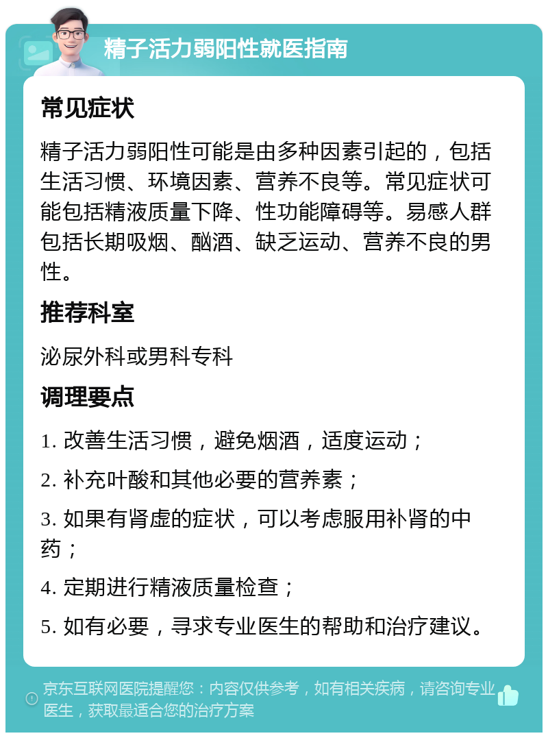 精子活力弱阳性就医指南 常见症状 精子活力弱阳性可能是由多种因素引起的，包括生活习惯、环境因素、营养不良等。常见症状可能包括精液质量下降、性功能障碍等。易感人群包括长期吸烟、酗酒、缺乏运动、营养不良的男性。 推荐科室 泌尿外科或男科专科 调理要点 1. 改善生活习惯，避免烟酒，适度运动； 2. 补充叶酸和其他必要的营养素； 3. 如果有肾虚的症状，可以考虑服用补肾的中药； 4. 定期进行精液质量检查； 5. 如有必要，寻求专业医生的帮助和治疗建议。