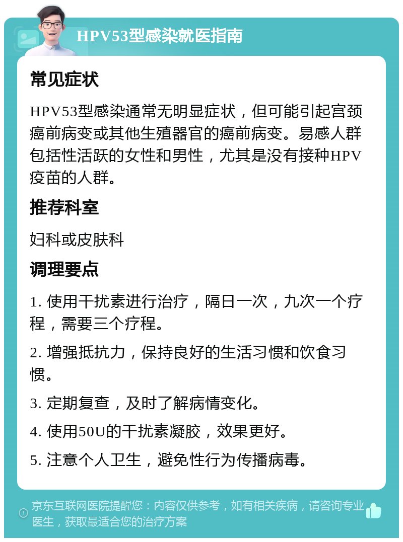 HPV53型感染就医指南 常见症状 HPV53型感染通常无明显症状，但可能引起宫颈癌前病变或其他生殖器官的癌前病变。易感人群包括性活跃的女性和男性，尤其是没有接种HPV疫苗的人群。 推荐科室 妇科或皮肤科 调理要点 1. 使用干扰素进行治疗，隔日一次，九次一个疗程，需要三个疗程。 2. 增强抵抗力，保持良好的生活习惯和饮食习惯。 3. 定期复查，及时了解病情变化。 4. 使用50U的干扰素凝胶，效果更好。 5. 注意个人卫生，避免性行为传播病毒。