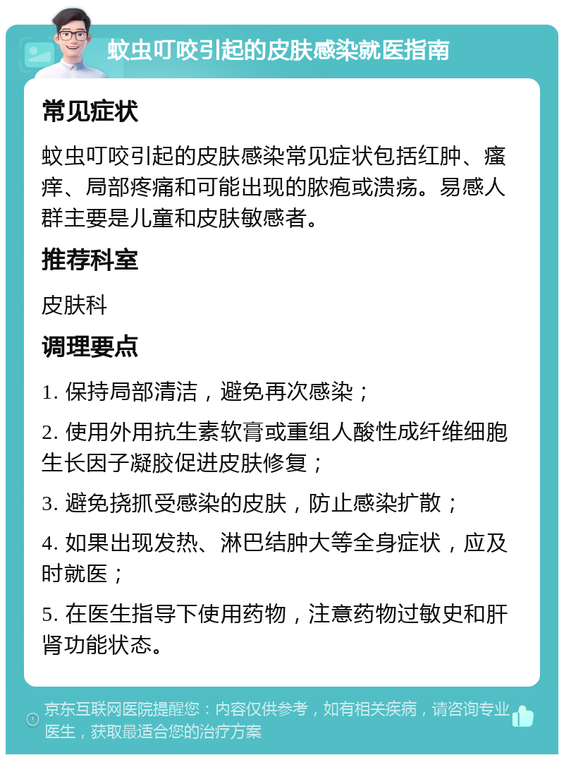 蚊虫叮咬引起的皮肤感染就医指南 常见症状 蚊虫叮咬引起的皮肤感染常见症状包括红肿、瘙痒、局部疼痛和可能出现的脓疱或溃疡。易感人群主要是儿童和皮肤敏感者。 推荐科室 皮肤科 调理要点 1. 保持局部清洁，避免再次感染； 2. 使用外用抗生素软膏或重组人酸性成纤维细胞生长因子凝胶促进皮肤修复； 3. 避免挠抓受感染的皮肤，防止感染扩散； 4. 如果出现发热、淋巴结肿大等全身症状，应及时就医； 5. 在医生指导下使用药物，注意药物过敏史和肝肾功能状态。