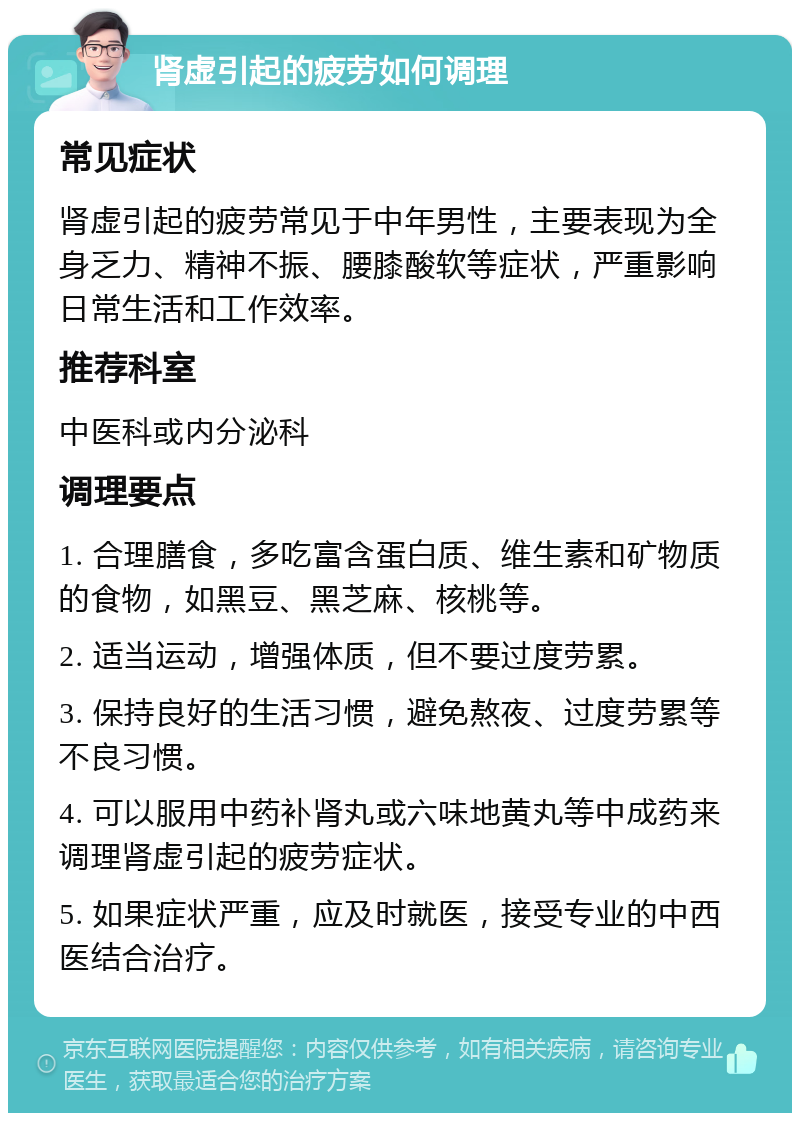 肾虚引起的疲劳如何调理 常见症状 肾虚引起的疲劳常见于中年男性，主要表现为全身乏力、精神不振、腰膝酸软等症状，严重影响日常生活和工作效率。 推荐科室 中医科或内分泌科 调理要点 1. 合理膳食，多吃富含蛋白质、维生素和矿物质的食物，如黑豆、黑芝麻、核桃等。 2. 适当运动，增强体质，但不要过度劳累。 3. 保持良好的生活习惯，避免熬夜、过度劳累等不良习惯。 4. 可以服用中药补肾丸或六味地黄丸等中成药来调理肾虚引起的疲劳症状。 5. 如果症状严重，应及时就医，接受专业的中西医结合治疗。