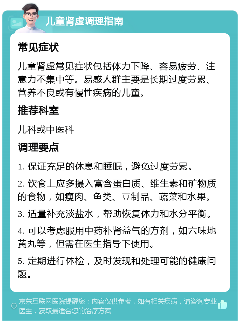 儿童肾虚调理指南 常见症状 儿童肾虚常见症状包括体力下降、容易疲劳、注意力不集中等。易感人群主要是长期过度劳累、营养不良或有慢性疾病的儿童。 推荐科室 儿科或中医科 调理要点 1. 保证充足的休息和睡眠，避免过度劳累。 2. 饮食上应多摄入富含蛋白质、维生素和矿物质的食物，如瘦肉、鱼类、豆制品、蔬菜和水果。 3. 适量补充淡盐水，帮助恢复体力和水分平衡。 4. 可以考虑服用中药补肾益气的方剂，如六味地黄丸等，但需在医生指导下使用。 5. 定期进行体检，及时发现和处理可能的健康问题。